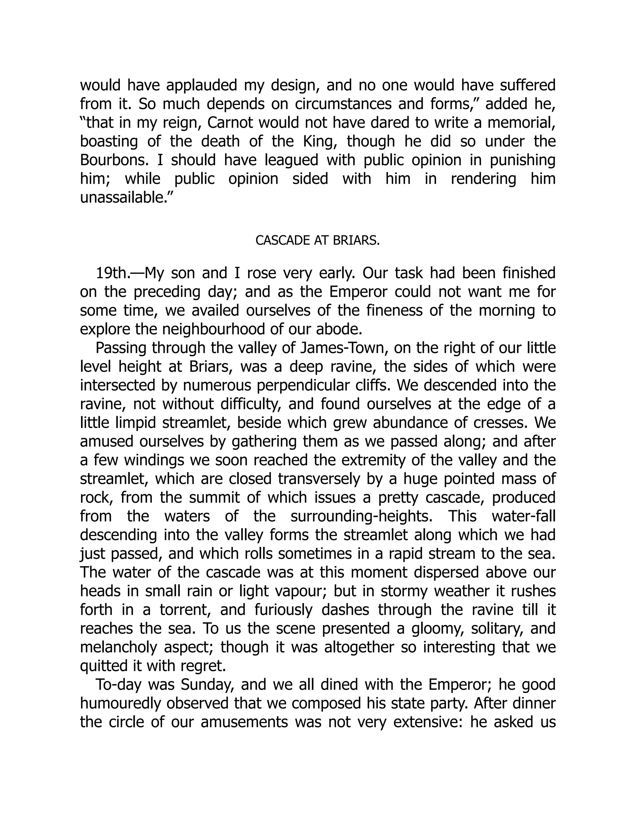would have applauded my design, and no one would have suffered
from it. So much depends on circumstances and forms,” added he,
“that in my reign, Carnot would not have dared to write a memorial,
boasting of the death of the King, though he did so under the
Bourbons. I should have leagued with public opinion in punishing
him; while public opinion sided with him in rendering him
unassailable.”
CASCADE AT BRIARS.
19th.—My son and I rose very early. Our task had been finished
on the preceding day; and as the Emperor could not want me for
some time, we availed ourselves of the fineness of the morning to
explore the neighbourhood of our abode.
Passing through the valley of James-Town, on the right of our little
level height at Briars, was a deep ravine, the sides of which were
intersected by numerous perpendicular cliffs. We descended into the
ravine, not without difficulty, and found ourselves at the edge of a
little limpid streamlet, beside which grew abundance of cresses. We
amused ourselves by gathering them as we passed along; and after
a few windings we soon reached the extremity of the valley and the
streamlet, which are closed transversely by a huge pointed mass of
rock, from the summit of which issues a pretty cascade, produced
from the waters of the surrounding-heights. This water-fall
descending into the valley forms the streamlet along which we had
just passed, and which rolls sometimes in a rapid stream to the sea.
The water of the cascade was at this moment dispersed above our
heads in small rain or light vapour; but in stormy weather it rushes
forth in a torrent, and furiously dashes through the ravine till it
reaches the sea. To us the scene presented a gloomy, solitary, and
melancholy aspect; though it was altogether so interesting that we
quitted it with regret.
To-day was Sunday, and we all dined with the Emperor; he good
humouredly observed that we composed his state party. After dinner
the circle of our amusements was not very extensive: he asked us
 