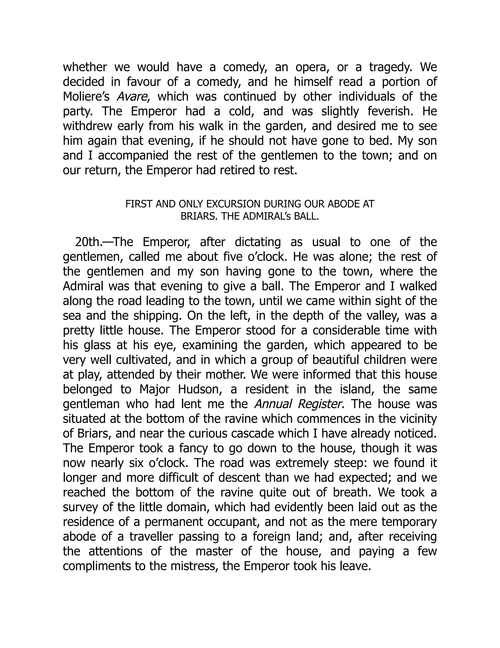 whether we would have a comedy, an opera, or a tragedy. We
decided in favour of a comedy, and he himself read a portion of
Moliere’s Avare, which was continued by other individuals of the
party. The Emperor had a cold, and was slightly feverish. He
withdrew early from his walk in the garden, and desired me to see
him again that evening, if he should not have gone to bed. My son
and I accompanied the rest of the gentlemen to the town; and on
our return, the Emperor had retired to rest.
FIRST AND ONLY EXCURSION DURING OUR ABODE AT
BRIARS. THE ADMIRAL’s BALL.
20th.—The Emperor, after dictating as usual to one of the
gentlemen, called me about five o’clock. He was alone; the rest of
the gentlemen and my son having gone to the town, where the
Admiral was that evening to give a ball. The Emperor and I walked
along the road leading to the town, until we came within sight of the
sea and the shipping. On the left, in the depth of the valley, was a
pretty little house. The Emperor stood for a considerable time with
his glass at his eye, examining the garden, which appeared to be
very well cultivated, and in which a group of beautiful children were
at play, attended by their mother. We were informed that this house
belonged to Major Hudson, a resident in the island, the same
gentleman who had lent me the Annual Register. The house was
situated at the bottom of the ravine which commences in the vicinity
of Briars, and near the curious cascade which I have already noticed.
The Emperor took a fancy to go down to the house, though it was
now nearly six o’clock. The road was extremely steep: we found it
longer and more difficult of descent than we had expected; and we
reached the bottom of the ravine quite out of breath. We took a
survey of the little domain, which had evidently been laid out as the
residence of a permanent occupant, and not as the mere temporary
abode of a traveller passing to a foreign land; and, after receiving
the attentions of the master of the house, and paying a few
compliments to the mistress, the Emperor took his leave.
 