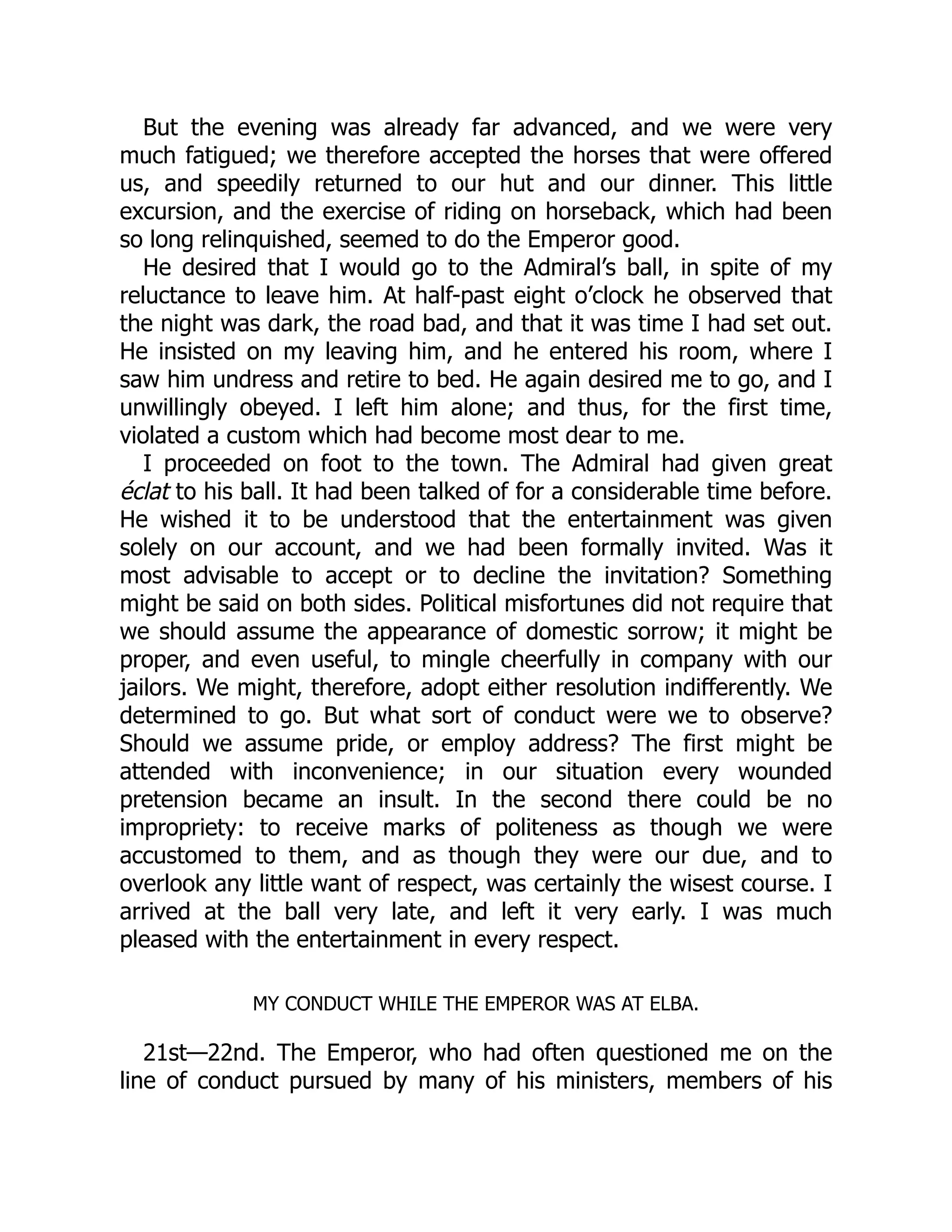 But the evening was already far advanced, and we were very
much fatigued; we therefore accepted the horses that were offered
us, and speedily returned to our hut and our dinner. This little
excursion, and the exercise of riding on horseback, which had been
so long relinquished, seemed to do the Emperor good.
He desired that I would go to the Admiral’s ball, in spite of my
reluctance to leave him. At half-past eight o’clock he observed that
the night was dark, the road bad, and that it was time I had set out.
He insisted on my leaving him, and he entered his room, where I
saw him undress and retire to bed. He again desired me to go, and I
unwillingly obeyed. I left him alone; and thus, for the first time,
violated a custom which had become most dear to me.
I proceeded on foot to the town. The Admiral had given great
éclat to his ball. It had been talked of for a considerable time before.
He wished it to be understood that the entertainment was given
solely on our account, and we had been formally invited. Was it
most advisable to accept or to decline the invitation? Something
might be said on both sides. Political misfortunes did not require that
we should assume the appearance of domestic sorrow; it might be
proper, and even useful, to mingle cheerfully in company with our
jailors. We might, therefore, adopt either resolution indifferently. We
determined to go. But what sort of conduct were we to observe?
Should we assume pride, or employ address? The first might be
attended with inconvenience; in our situation every wounded
pretension became an insult. In the second there could be no
impropriety: to receive marks of politeness as though we were
accustomed to them, and as though they were our due, and to
overlook any little want of respect, was certainly the wisest course. I
arrived at the ball very late, and left it very early. I was much
pleased with the entertainment in every respect.
MY CONDUCT WHILE THE EMPEROR WAS AT ELBA.
21st—22nd. The Emperor, who had often questioned me on the
line of conduct pursued by many of his ministers, members of his
 