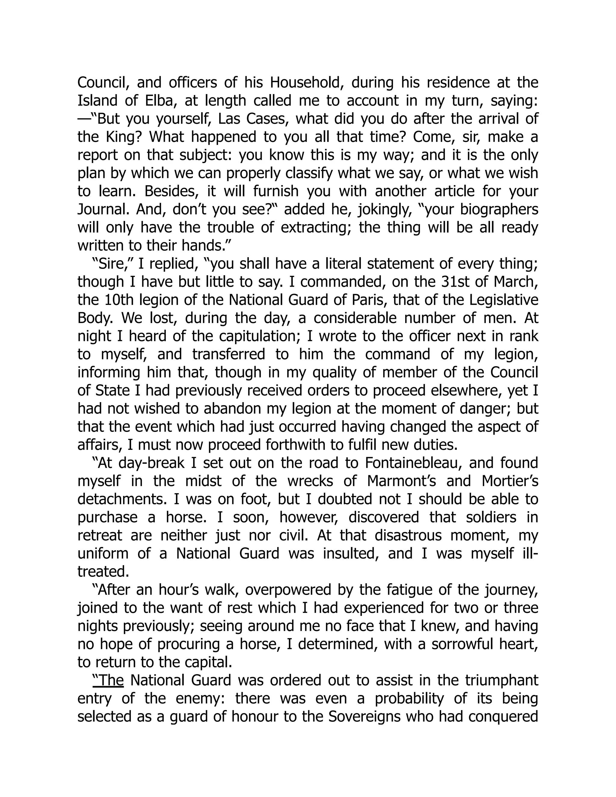 Council, and officers of his Household, during his residence at the
Island of Elba, at length called me to account in my turn, saying:
—“But you yourself, Las Cases, what did you do after the arrival of
the King? What happened to you all that time? Come, sir, make a
report on that subject: you know this is my way; and it is the only
plan by which we can properly classify what we say, or what we wish
to learn. Besides, it will furnish you with another article for your
Journal. And, don’t you see?“ added he, jokingly, “your biographers
will only have the trouble of extracting; the thing will be all ready
written to their hands.”
“Sire,” I replied, “you shall have a literal statement of every thing;
though I have but little to say. I commanded, on the 31st of March,
the 10th legion of the National Guard of Paris, that of the Legislative
Body. We lost, during the day, a considerable number of men. At
night I heard of the capitulation; I wrote to the officer next in rank
to myself, and transferred to him the command of my legion,
informing him that, though in my quality of member of the Council
of State I had previously received orders to proceed elsewhere, yet I
had not wished to abandon my legion at the moment of danger; but
that the event which had just occurred having changed the aspect of
affairs, I must now proceed forthwith to fulfil new duties.
“At day-break I set out on the road to Fontainebleau, and found
myself in the midst of the wrecks of Marmont’s and Mortier’s
detachments. I was on foot, but I doubted not I should be able to
purchase a horse. I soon, however, discovered that soldiers in
retreat are neither just nor civil. At that disastrous moment, my
uniform of a National Guard was insulted, and I was myself ill-
treated.
“After an hour’s walk, overpowered by the fatigue of the journey,
joined to the want of rest which I had experienced for two or three
nights previously; seeing around me no face that I knew, and having
no hope of procuring a horse, I determined, with a sorrowful heart,
to return to the capital.
“The National Guard was ordered out to assist in the triumphant
entry of the enemy: there was even a probability of its being
selected as a guard of honour to the Sovereigns who had conquered
 