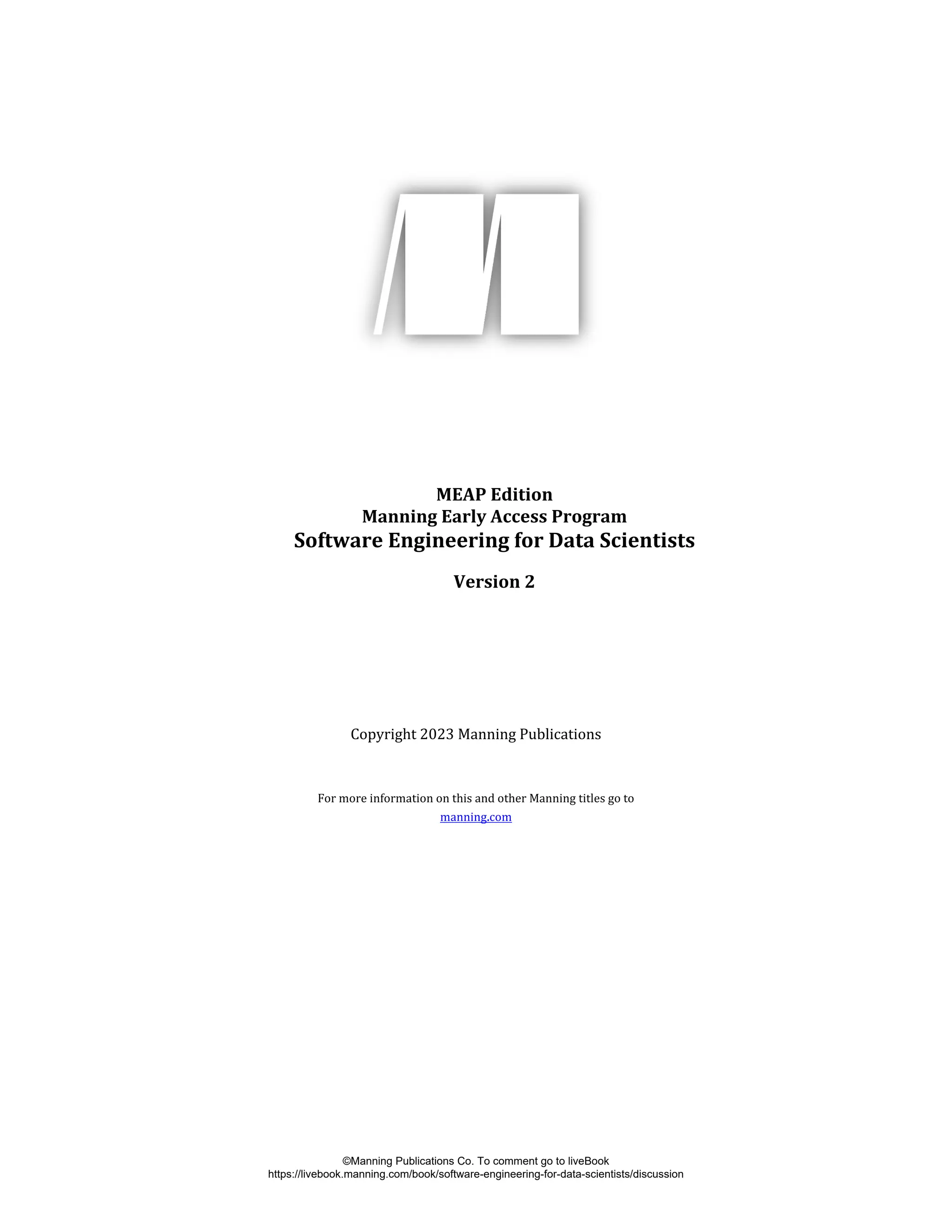 MEAP Edition
Manning Early Access Program
Software Engineering for Data Scientists
Version 2
Copyright 2023 Manning Publications
For more information on this and other Manning titles go to
manning.com
©Manning Publications Co. To comment go to liveBook
https://livebook.manning.com/book/software-engineering-for-data-scientists/discussion
 
