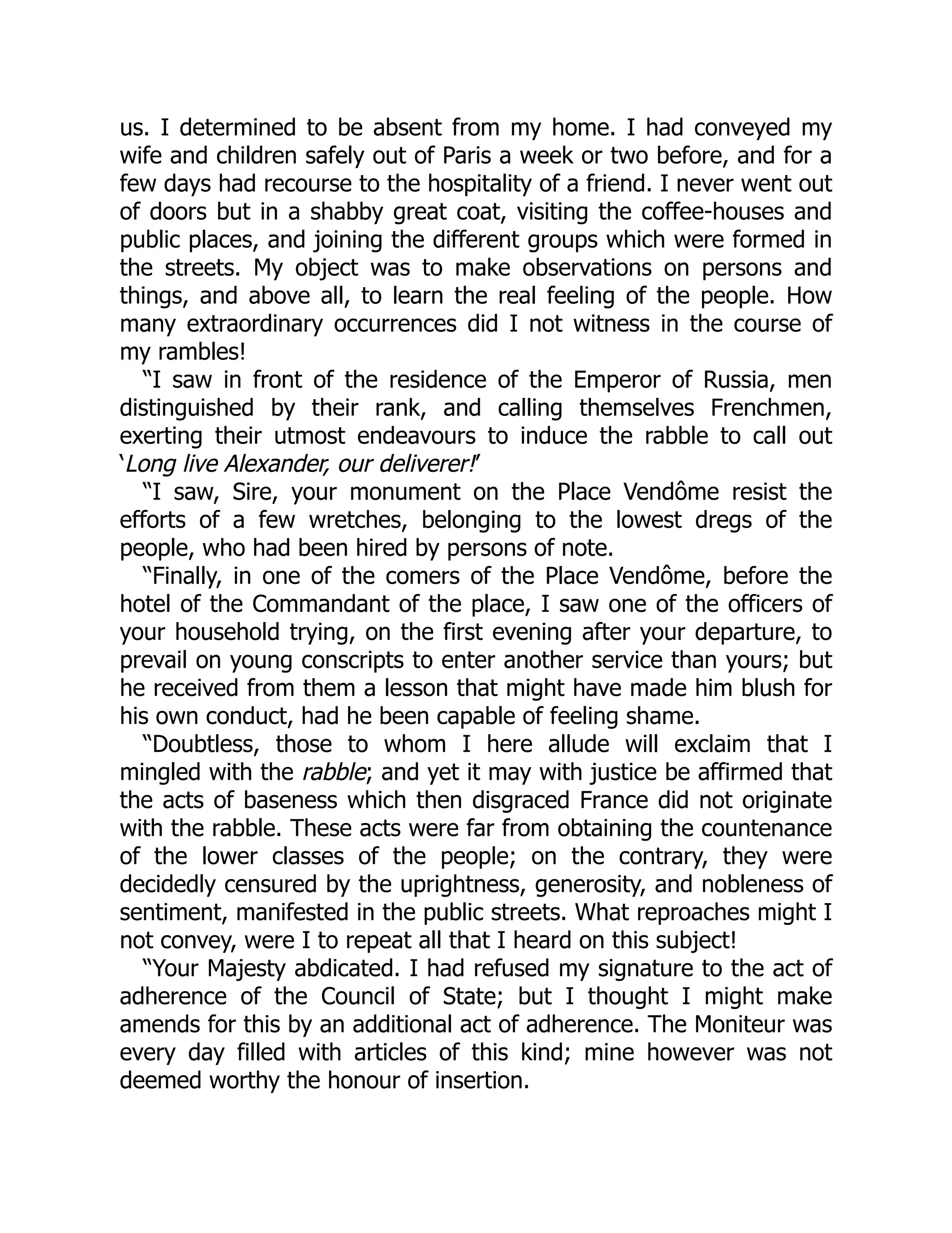 us. I determined to be absent from my home. I had conveyed my
wife and children safely out of Paris a week or two before, and for a
few days had recourse to the hospitality of a friend. I never went out
of doors but in a shabby great coat, visiting the coffee-houses and
public places, and joining the different groups which were formed in
the streets. My object was to make observations on persons and
things, and above all, to learn the real feeling of the people. How
many extraordinary occurrences did I not witness in the course of
my rambles!
“I saw in front of the residence of the Emperor of Russia, men
distinguished by their rank, and calling themselves Frenchmen,
exerting their utmost endeavours to induce the rabble to call out
‘Long live Alexander, our deliverer!’
“I saw, Sire, your monument on the Place Vendôme resist the
efforts of a few wretches, belonging to the lowest dregs of the
people, who had been hired by persons of note.
“Finally, in one of the comers of the Place Vendôme, before the
hotel of the Commandant of the place, I saw one of the officers of
your household trying, on the first evening after your departure, to
prevail on young conscripts to enter another service than yours; but
he received from them a lesson that might have made him blush for
his own conduct, had he been capable of feeling shame.
“Doubtless, those to whom I here allude will exclaim that I
mingled with the rabble; and yet it may with justice be affirmed that
the acts of baseness which then disgraced France did not originate
with the rabble. These acts were far from obtaining the countenance
of the lower classes of the people; on the contrary, they were
decidedly censured by the uprightness, generosity, and nobleness of
sentiment, manifested in the public streets. What reproaches might I
not convey, were I to repeat all that I heard on this subject!
“Your Majesty abdicated. I had refused my signature to the act of
adherence of the Council of State; but I thought I might make
amends for this by an additional act of adherence. The Moniteur was
every day filled with articles of this kind; mine however was not
deemed worthy the honour of insertion.
 