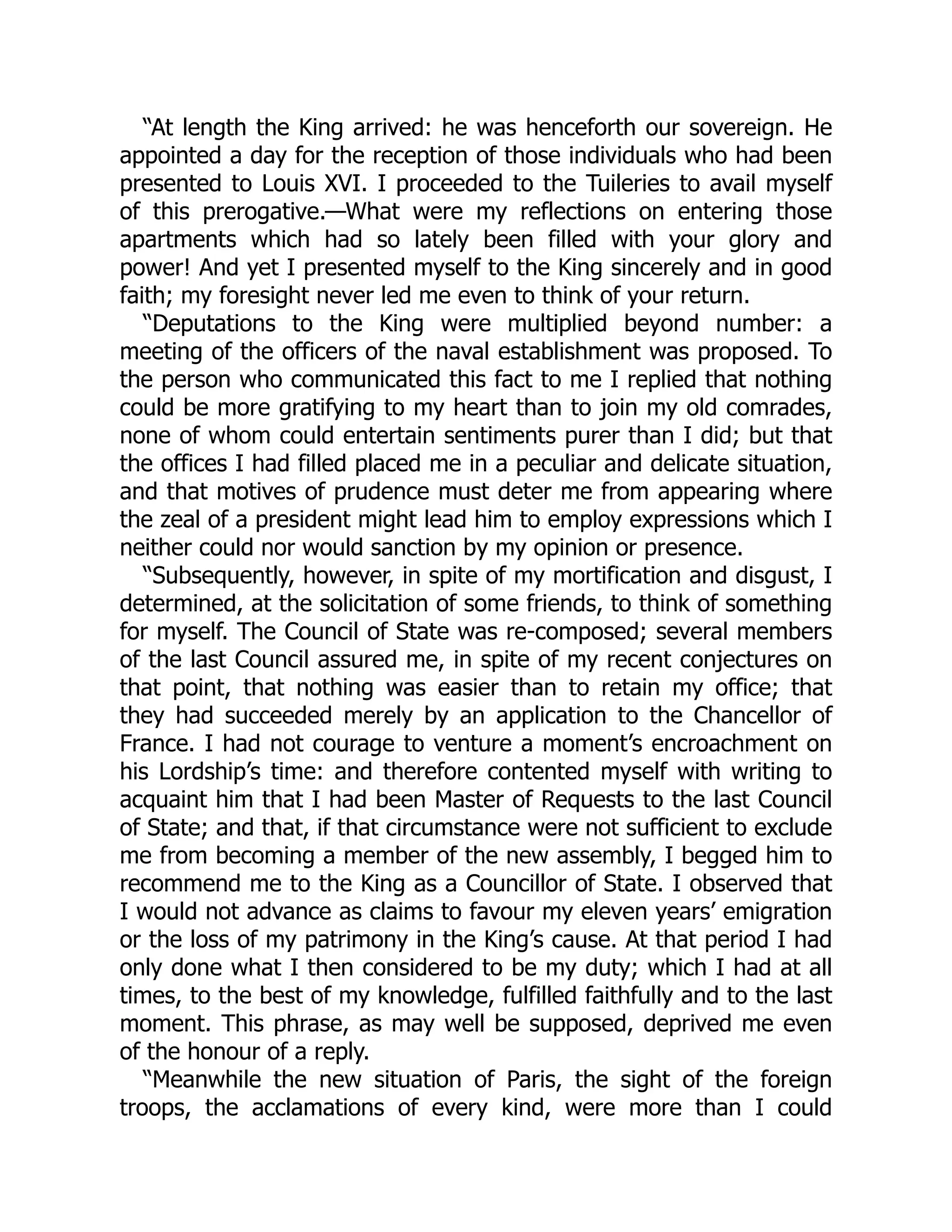 “At length the King arrived: he was henceforth our sovereign. He
appointed a day for the reception of those individuals who had been
presented to Louis XVI. I proceeded to the Tuileries to avail myself
of this prerogative.—What were my reflections on entering those
apartments which had so lately been filled with your glory and
power! And yet I presented myself to the King sincerely and in good
faith; my foresight never led me even to think of your return.
“Deputations to the King were multiplied beyond number: a
meeting of the officers of the naval establishment was proposed. To
the person who communicated this fact to me I replied that nothing
could be more gratifying to my heart than to join my old comrades,
none of whom could entertain sentiments purer than I did; but that
the offices I had filled placed me in a peculiar and delicate situation,
and that motives of prudence must deter me from appearing where
the zeal of a president might lead him to employ expressions which I
neither could nor would sanction by my opinion or presence.
“Subsequently, however, in spite of my mortification and disgust, I
determined, at the solicitation of some friends, to think of something
for myself. The Council of State was re-composed; several members
of the last Council assured me, in spite of my recent conjectures on
that point, that nothing was easier than to retain my office; that
they had succeeded merely by an application to the Chancellor of
France. I had not courage to venture a moment’s encroachment on
his Lordship’s time: and therefore contented myself with writing to
acquaint him that I had been Master of Requests to the last Council
of State; and that, if that circumstance were not sufficient to exclude
me from becoming a member of the new assembly, I begged him to
recommend me to the King as a Councillor of State. I observed that
I would not advance as claims to favour my eleven years’ emigration
or the loss of my patrimony in the King’s cause. At that period I had
only done what I then considered to be my duty; which I had at all
times, to the best of my knowledge, fulfilled faithfully and to the last
moment. This phrase, as may well be supposed, deprived me even
of the honour of a reply.
“Meanwhile the new situation of Paris, the sight of the foreign
troops, the acclamations of every kind, were more than I could
 