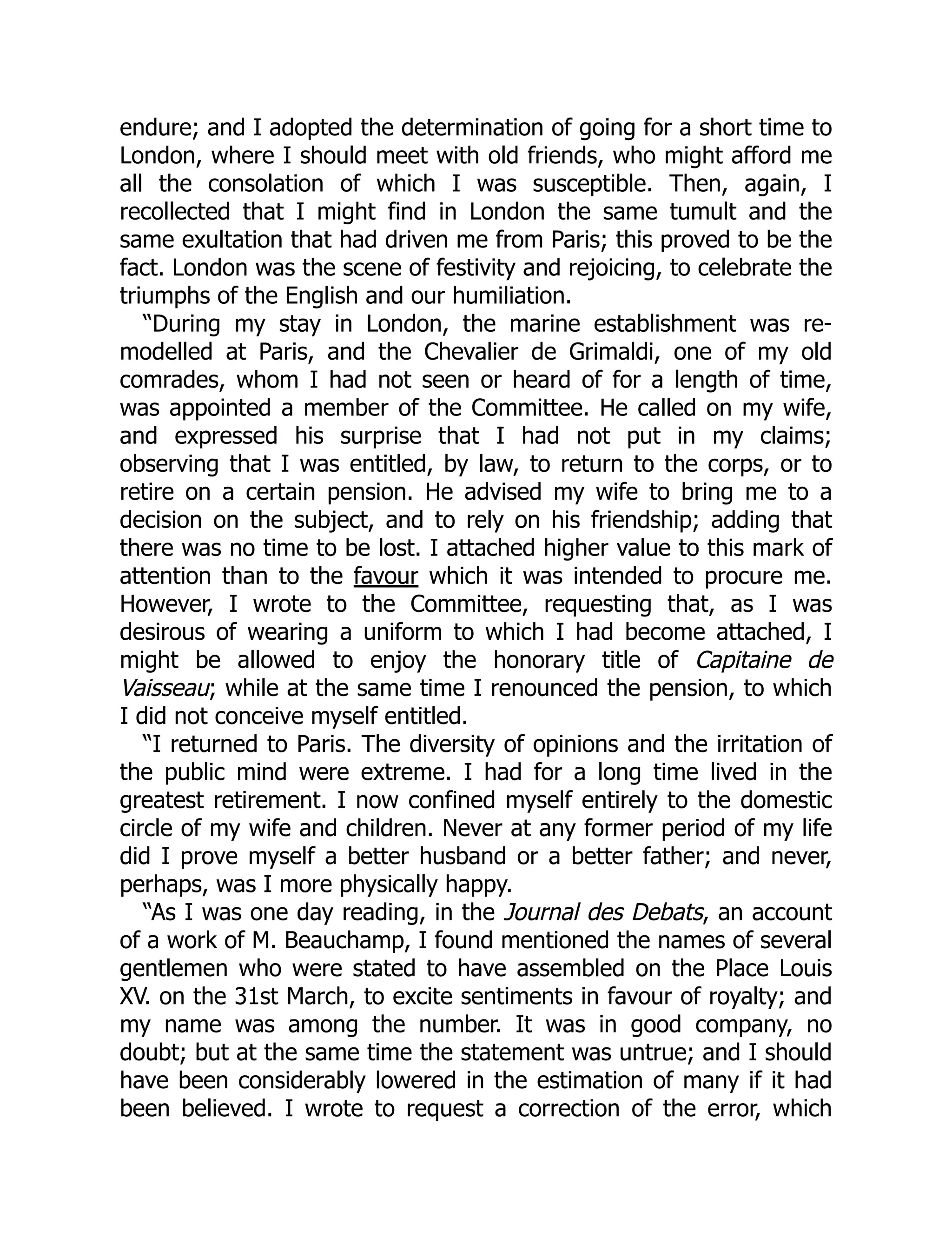 endure; and I adopted the determination of going for a short time to
London, where I should meet with old friends, who might afford me
all the consolation of which I was susceptible. Then, again, I
recollected that I might find in London the same tumult and the
same exultation that had driven me from Paris; this proved to be the
fact. London was the scene of festivity and rejoicing, to celebrate the
triumphs of the English and our humiliation.
“During my stay in London, the marine establishment was re-
modelled at Paris, and the Chevalier de Grimaldi, one of my old
comrades, whom I had not seen or heard of for a length of time,
was appointed a member of the Committee. He called on my wife,
and expressed his surprise that I had not put in my claims;
observing that I was entitled, by law, to return to the corps, or to
retire on a certain pension. He advised my wife to bring me to a
decision on the subject, and to rely on his friendship; adding that
there was no time to be lost. I attached higher value to this mark of
attention than to the favour which it was intended to procure me.
However, I wrote to the Committee, requesting that, as I was
desirous of wearing a uniform to which I had become attached, I
might be allowed to enjoy the honorary title of Capitaine de
Vaisseau; while at the same time I renounced the pension, to which
I did not conceive myself entitled.
“I returned to Paris. The diversity of opinions and the irritation of
the public mind were extreme. I had for a long time lived in the
greatest retirement. I now confined myself entirely to the domestic
circle of my wife and children. Never at any former period of my life
did I prove myself a better husband or a better father; and never,
perhaps, was I more physically happy.
“As I was one day reading, in the Journal des Debats, an account
of a work of M. Beauchamp, I found mentioned the names of several
gentlemen who were stated to have assembled on the Place Louis
XV. on the 31st March, to excite sentiments in favour of royalty; and
my name was among the number. It was in good company, no
doubt; but at the same time the statement was untrue; and I should
have been considerably lowered in the estimation of many if it had
been believed. I wrote to request a correction of the error, which
 