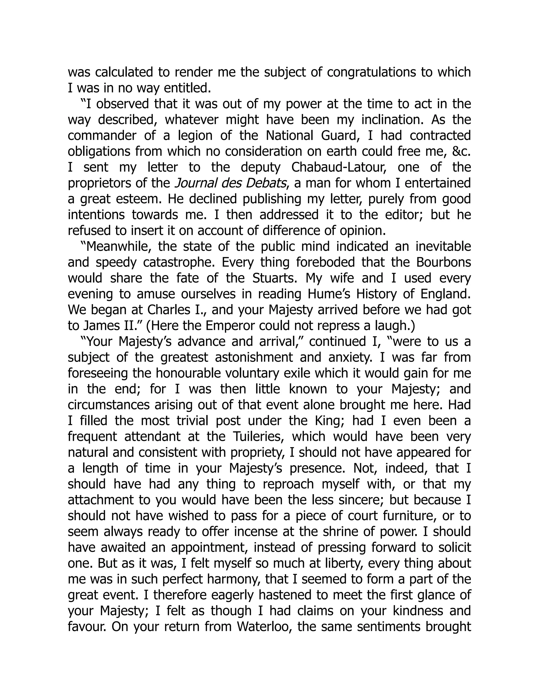 was calculated to render me the subject of congratulations to which
I was in no way entitled.
“I observed that it was out of my power at the time to act in the
way described, whatever might have been my inclination. As the
commander of a legion of the National Guard, I had contracted
obligations from which no consideration on earth could free me, &c.
I sent my letter to the deputy Chabaud-Latour, one of the
proprietors of the Journal des Debats, a man for whom I entertained
a great esteem. He declined publishing my letter, purely from good
intentions towards me. I then addressed it to the editor; but he
refused to insert it on account of difference of opinion.
“Meanwhile, the state of the public mind indicated an inevitable
and speedy catastrophe. Every thing foreboded that the Bourbons
would share the fate of the Stuarts. My wife and I used every
evening to amuse ourselves in reading Hume’s History of England.
We began at Charles I., and your Majesty arrived before we had got
to James II.” (Here the Emperor could not repress a laugh.)
“Your Majesty’s advance and arrival,” continued I, “were to us a
subject of the greatest astonishment and anxiety. I was far from
foreseeing the honourable voluntary exile which it would gain for me
in the end; for I was then little known to your Majesty; and
circumstances arising out of that event alone brought me here. Had
I filled the most trivial post under the King; had I even been a
frequent attendant at the Tuileries, which would have been very
natural and consistent with propriety, I should not have appeared for
a length of time in your Majesty’s presence. Not, indeed, that I
should have had any thing to reproach myself with, or that my
attachment to you would have been the less sincere; but because I
should not have wished to pass for a piece of court furniture, or to
seem always ready to offer incense at the shrine of power. I should
have awaited an appointment, instead of pressing forward to solicit
one. But as it was, I felt myself so much at liberty, every thing about
me was in such perfect harmony, that I seemed to form a part of the
great event. I therefore eagerly hastened to meet the first glance of
your Majesty; I felt as though I had claims on your kindness and
favour. On your return from Waterloo, the same sentiments brought
 