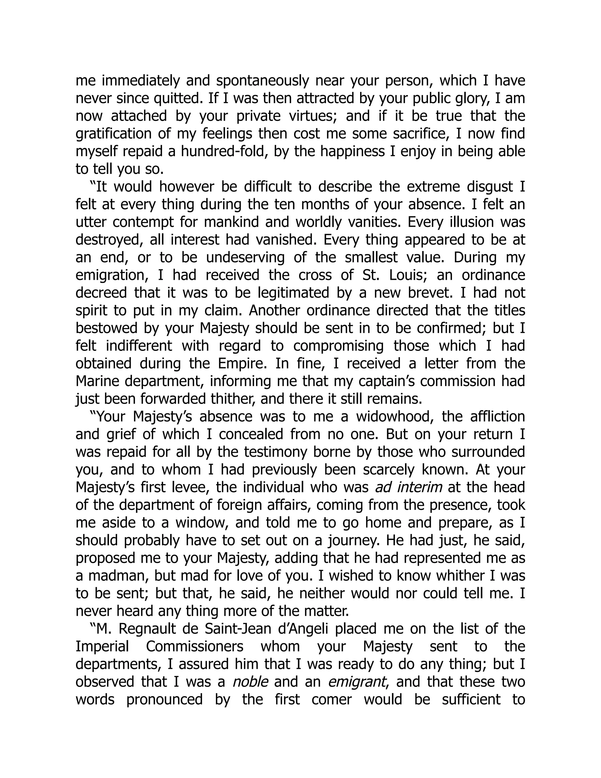 me immediately and spontaneously near your person, which I have
never since quitted. If I was then attracted by your public glory, I am
now attached by your private virtues; and if it be true that the
gratification of my feelings then cost me some sacrifice, I now find
myself repaid a hundred-fold, by the happiness I enjoy in being able
to tell you so.
“It would however be difficult to describe the extreme disgust I
felt at every thing during the ten months of your absence. I felt an
utter contempt for mankind and worldly vanities. Every illusion was
destroyed, all interest had vanished. Every thing appeared to be at
an end, or to be undeserving of the smallest value. During my
emigration, I had received the cross of St. Louis; an ordinance
decreed that it was to be legitimated by a new brevet. I had not
spirit to put in my claim. Another ordinance directed that the titles
bestowed by your Majesty should be sent in to be confirmed; but I
felt indifferent with regard to compromising those which I had
obtained during the Empire. In fine, I received a letter from the
Marine department, informing me that my captain’s commission had
just been forwarded thither, and there it still remains.
“Your Majesty’s absence was to me a widowhood, the affliction
and grief of which I concealed from no one. But on your return I
was repaid for all by the testimony borne by those who surrounded
you, and to whom I had previously been scarcely known. At your
Majesty’s first levee, the individual who was ad interim at the head
of the department of foreign affairs, coming from the presence, took
me aside to a window, and told me to go home and prepare, as I
should probably have to set out on a journey. He had just, he said,
proposed me to your Majesty, adding that he had represented me as
a madman, but mad for love of you. I wished to know whither I was
to be sent; but that, he said, he neither would nor could tell me. I
never heard any thing more of the matter.
“M. Regnault de Saint-Jean d’Angeli placed me on the list of the
Imperial Commissioners whom your Majesty sent to the
departments, I assured him that I was ready to do any thing; but I
observed that I was a noble and an emigrant, and that these two
words pronounced by the first comer would be sufficient to
 