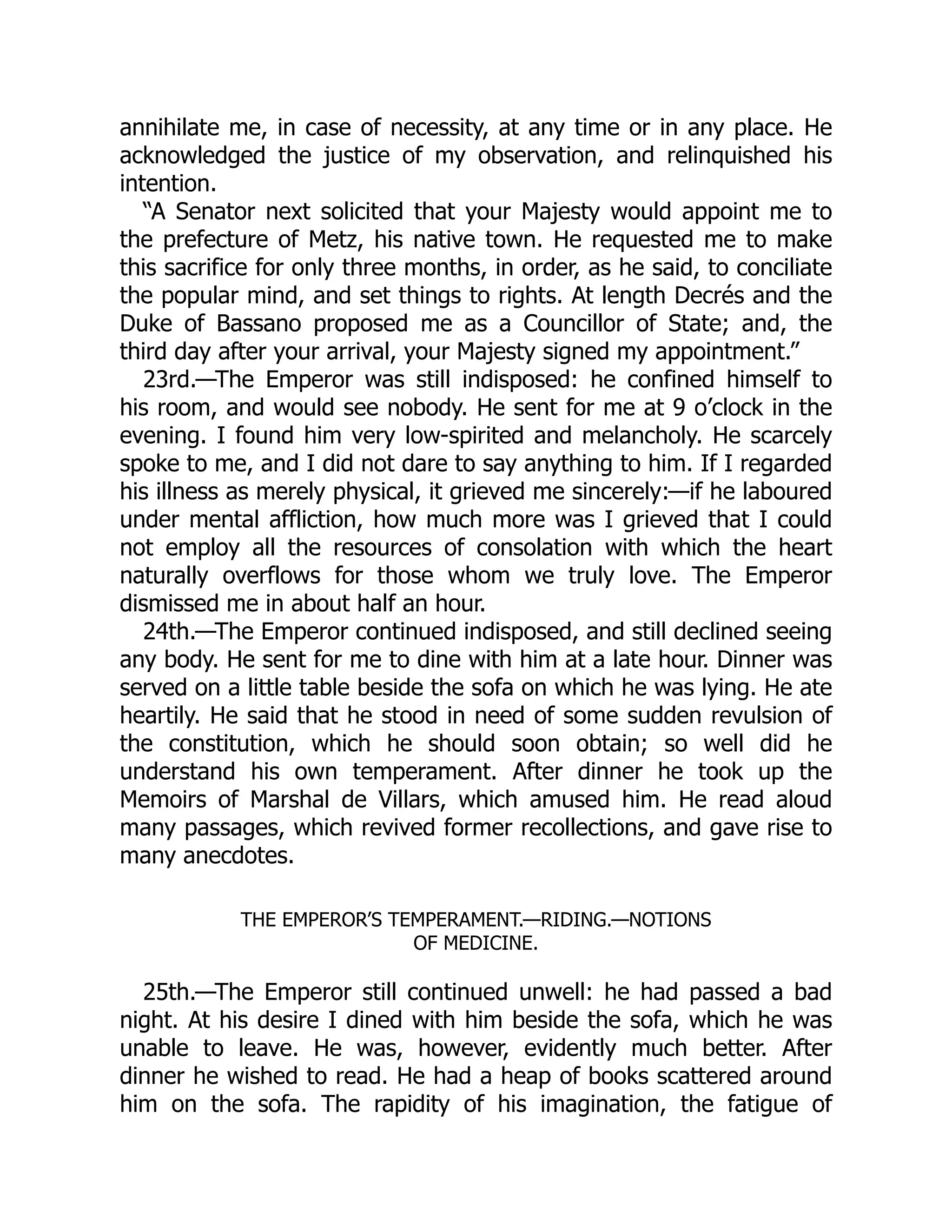 annihilate me, in case of necessity, at any time or in any place. He
acknowledged the justice of my observation, and relinquished his
intention.
“A Senator next solicited that your Majesty would appoint me to
the prefecture of Metz, his native town. He requested me to make
this sacrifice for only three months, in order, as he said, to conciliate
the popular mind, and set things to rights. At length Decrés and the
Duke of Bassano proposed me as a Councillor of State; and, the
third day after your arrival, your Majesty signed my appointment.”
23rd.—The Emperor was still indisposed: he confined himself to
his room, and would see nobody. He sent for me at 9 o’clock in the
evening. I found him very low-spirited and melancholy. He scarcely
spoke to me, and I did not dare to say anything to him. If I regarded
his illness as merely physical, it grieved me sincerely:—if he laboured
under mental affliction, how much more was I grieved that I could
not employ all the resources of consolation with which the heart
naturally overflows for those whom we truly love. The Emperor
dismissed me in about half an hour.
24th.—The Emperor continued indisposed, and still declined seeing
any body. He sent for me to dine with him at a late hour. Dinner was
served on a little table beside the sofa on which he was lying. He ate
heartily. He said that he stood in need of some sudden revulsion of
the constitution, which he should soon obtain; so well did he
understand his own temperament. After dinner he took up the
Memoirs of Marshal de Villars, which amused him. He read aloud
many passages, which revived former recollections, and gave rise to
many anecdotes.
THE EMPEROR’S TEMPERAMENT.—RIDING.—NOTIONS
OF MEDICINE.
25th.—The Emperor still continued unwell: he had passed a bad
night. At his desire I dined with him beside the sofa, which he was
unable to leave. He was, however, evidently much better. After
dinner he wished to read. He had a heap of books scattered around
him on the sofa. The rapidity of his imagination, the fatigue of
 