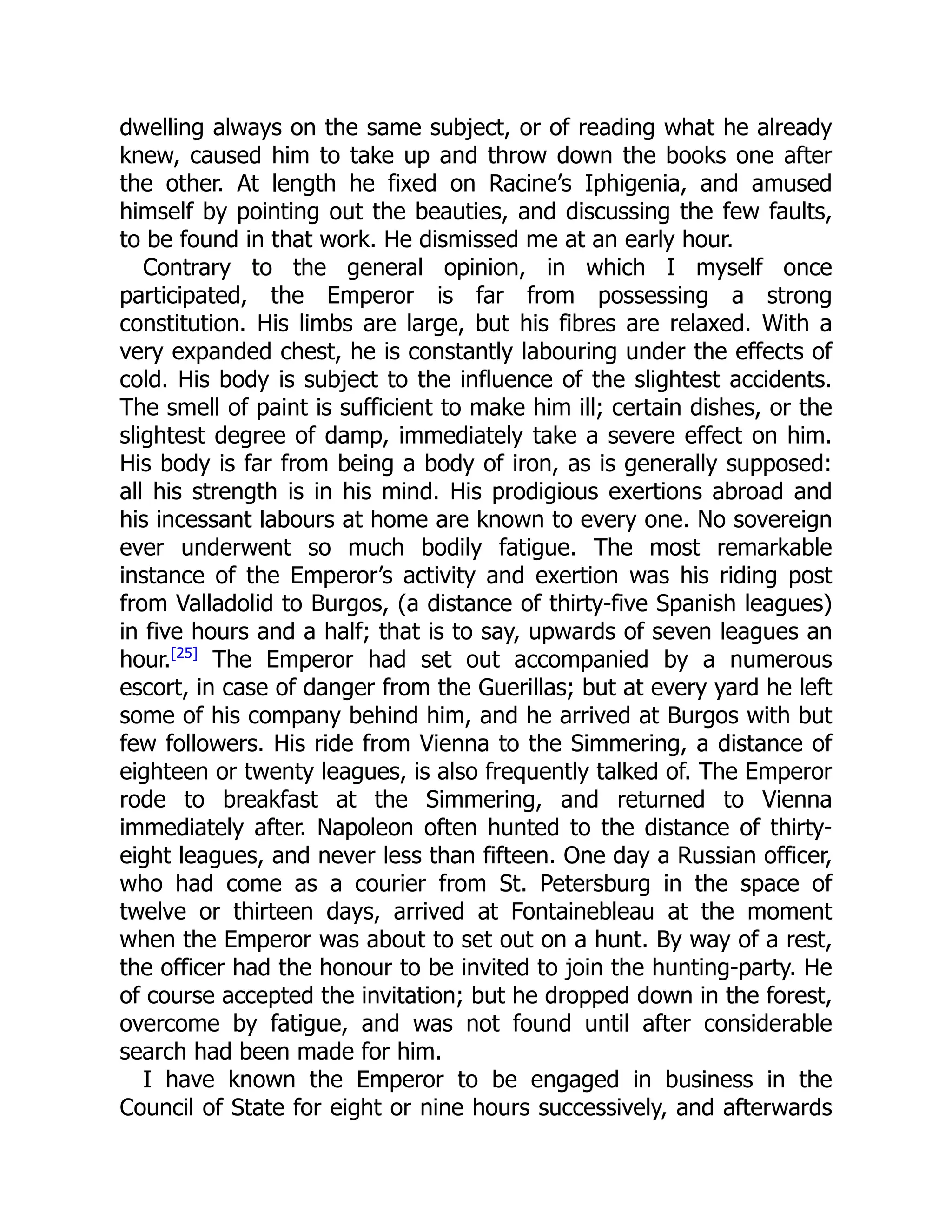 dwelling always on the same subject, or of reading what he already
knew, caused him to take up and throw down the books one after
the other. At length he fixed on Racine’s Iphigenia, and amused
himself by pointing out the beauties, and discussing the few faults,
to be found in that work. He dismissed me at an early hour.
Contrary to the general opinion, in which I myself once
participated, the Emperor is far from possessing a strong
constitution. His limbs are large, but his fibres are relaxed. With a
very expanded chest, he is constantly labouring under the effects of
cold. His body is subject to the influence of the slightest accidents.
The smell of paint is sufficient to make him ill; certain dishes, or the
slightest degree of damp, immediately take a severe effect on him.
His body is far from being a body of iron, as is generally supposed:
all his strength is in his mind. His prodigious exertions abroad and
his incessant labours at home are known to every one. No sovereign
ever underwent so much bodily fatigue. The most remarkable
instance of the Emperor’s activity and exertion was his riding post
from Valladolid to Burgos, (a distance of thirty-five Spanish leagues)
in five hours and a half; that is to say, upwards of seven leagues an
hour.[25]
The Emperor had set out accompanied by a numerous
escort, in case of danger from the Guerillas; but at every yard he left
some of his company behind him, and he arrived at Burgos with but
few followers. His ride from Vienna to the Simmering, a distance of
eighteen or twenty leagues, is also frequently talked of. The Emperor
rode to breakfast at the Simmering, and returned to Vienna
immediately after. Napoleon often hunted to the distance of thirty-
eight leagues, and never less than fifteen. One day a Russian officer,
who had come as a courier from St. Petersburg in the space of
twelve or thirteen days, arrived at Fontainebleau at the moment
when the Emperor was about to set out on a hunt. By way of a rest,
the officer had the honour to be invited to join the hunting-party. He
of course accepted the invitation; but he dropped down in the forest,
overcome by fatigue, and was not found until after considerable
search had been made for him.
I have known the Emperor to be engaged in business in the
Council of State for eight or nine hours successively, and afterwards
 