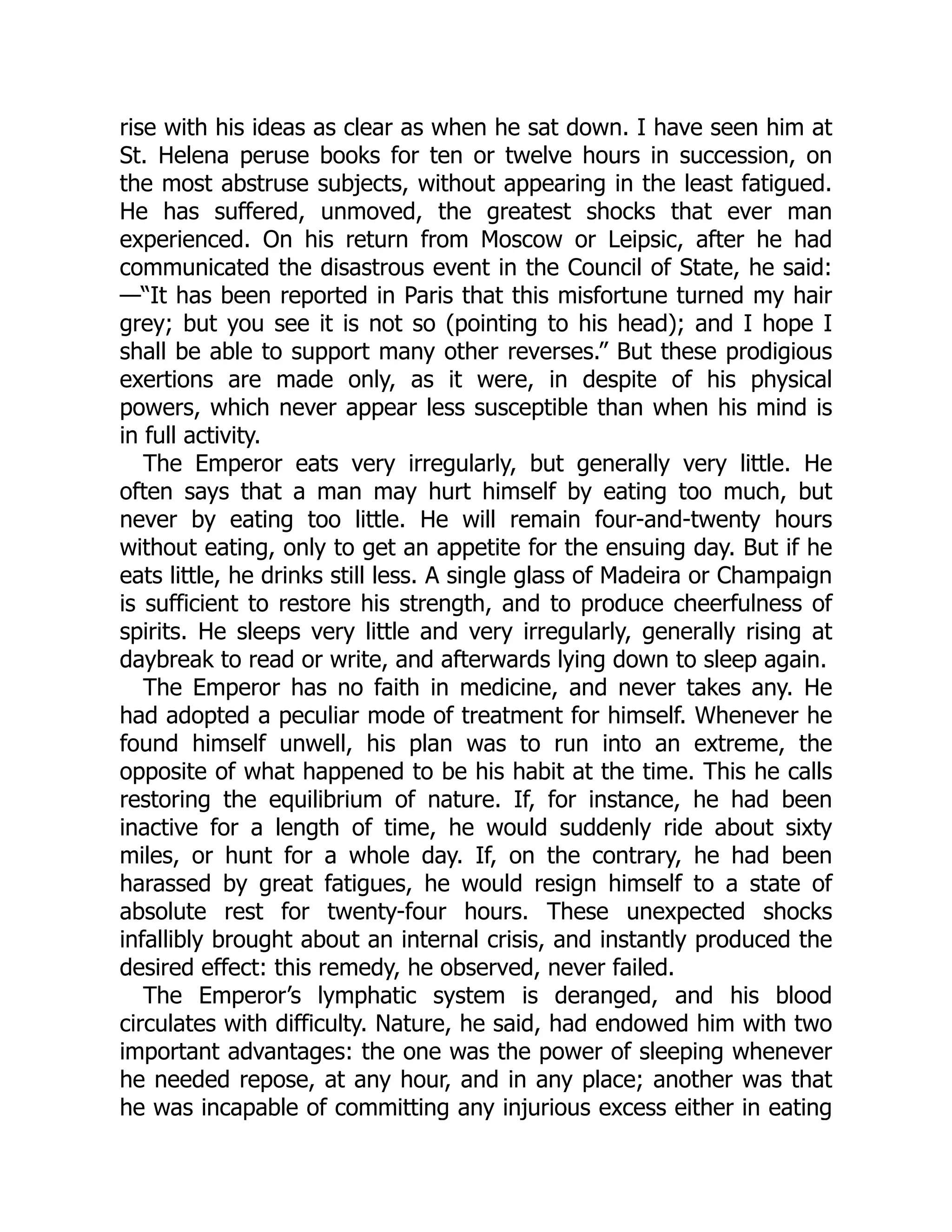 rise with his ideas as clear as when he sat down. I have seen him at
St. Helena peruse books for ten or twelve hours in succession, on
the most abstruse subjects, without appearing in the least fatigued.
He has suffered, unmoved, the greatest shocks that ever man
experienced. On his return from Moscow or Leipsic, after he had
communicated the disastrous event in the Council of State, he said:
—“It has been reported in Paris that this misfortune turned my hair
grey; but you see it is not so (pointing to his head); and I hope I
shall be able to support many other reverses.” But these prodigious
exertions are made only, as it were, in despite of his physical
powers, which never appear less susceptible than when his mind is
in full activity.
The Emperor eats very irregularly, but generally very little. He
often says that a man may hurt himself by eating too much, but
never by eating too little. He will remain four-and-twenty hours
without eating, only to get an appetite for the ensuing day. But if he
eats little, he drinks still less. A single glass of Madeira or Champaign
is sufficient to restore his strength, and to produce cheerfulness of
spirits. He sleeps very little and very irregularly, generally rising at
daybreak to read or write, and afterwards lying down to sleep again.
The Emperor has no faith in medicine, and never takes any. He
had adopted a peculiar mode of treatment for himself. Whenever he
found himself unwell, his plan was to run into an extreme, the
opposite of what happened to be his habit at the time. This he calls
restoring the equilibrium of nature. If, for instance, he had been
inactive for a length of time, he would suddenly ride about sixty
miles, or hunt for a whole day. If, on the contrary, he had been
harassed by great fatigues, he would resign himself to a state of
absolute rest for twenty-four hours. These unexpected shocks
infallibly brought about an internal crisis, and instantly produced the
desired effect: this remedy, he observed, never failed.
The Emperor’s lymphatic system is deranged, and his blood
circulates with difficulty. Nature, he said, had endowed him with two
important advantages: the one was the power of sleeping whenever
he needed repose, at any hour, and in any place; another was that
he was incapable of committing any injurious excess either in eating
 