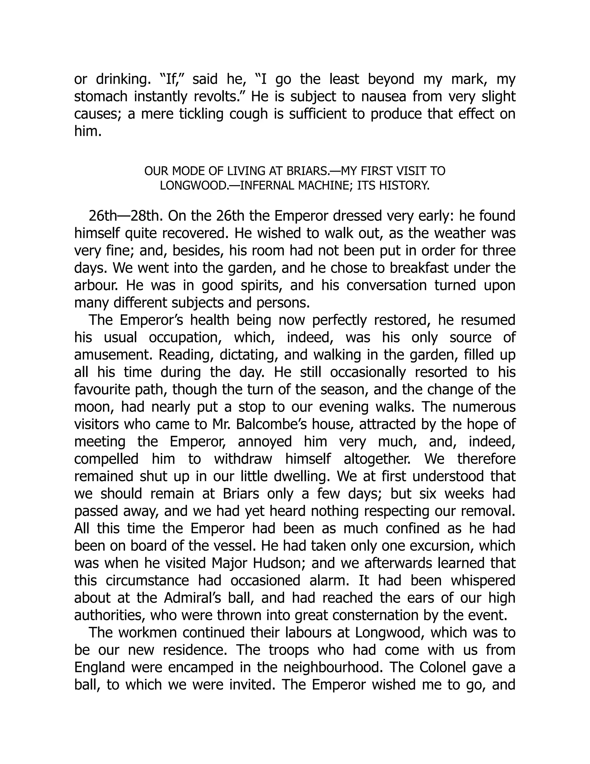 or drinking. “If,” said he, “I go the least beyond my mark, my
stomach instantly revolts.” He is subject to nausea from very slight
causes; a mere tickling cough is sufficient to produce that effect on
him.
OUR MODE OF LIVING AT BRIARS.—MY FIRST VISIT TO
LONGWOOD.—INFERNAL MACHINE; ITS HISTORY.
26th—28th. On the 26th the Emperor dressed very early: he found
himself quite recovered. He wished to walk out, as the weather was
very fine; and, besides, his room had not been put in order for three
days. We went into the garden, and he chose to breakfast under the
arbour. He was in good spirits, and his conversation turned upon
many different subjects and persons.
The Emperor’s health being now perfectly restored, he resumed
his usual occupation, which, indeed, was his only source of
amusement. Reading, dictating, and walking in the garden, filled up
all his time during the day. He still occasionally resorted to his
favourite path, though the turn of the season, and the change of the
moon, had nearly put a stop to our evening walks. The numerous
visitors who came to Mr. Balcombe’s house, attracted by the hope of
meeting the Emperor, annoyed him very much, and, indeed,
compelled him to withdraw himself altogether. We therefore
remained shut up in our little dwelling. We at first understood that
we should remain at Briars only a few days; but six weeks had
passed away, and we had yet heard nothing respecting our removal.
All this time the Emperor had been as much confined as he had
been on board of the vessel. He had taken only one excursion, which
was when he visited Major Hudson; and we afterwards learned that
this circumstance had occasioned alarm. It had been whispered
about at the Admiral’s ball, and had reached the ears of our high
authorities, who were thrown into great consternation by the event.
The workmen continued their labours at Longwood, which was to
be our new residence. The troops who had come with us from
England were encamped in the neighbourhood. The Colonel gave a
ball, to which we were invited. The Emperor wished me to go, and
 