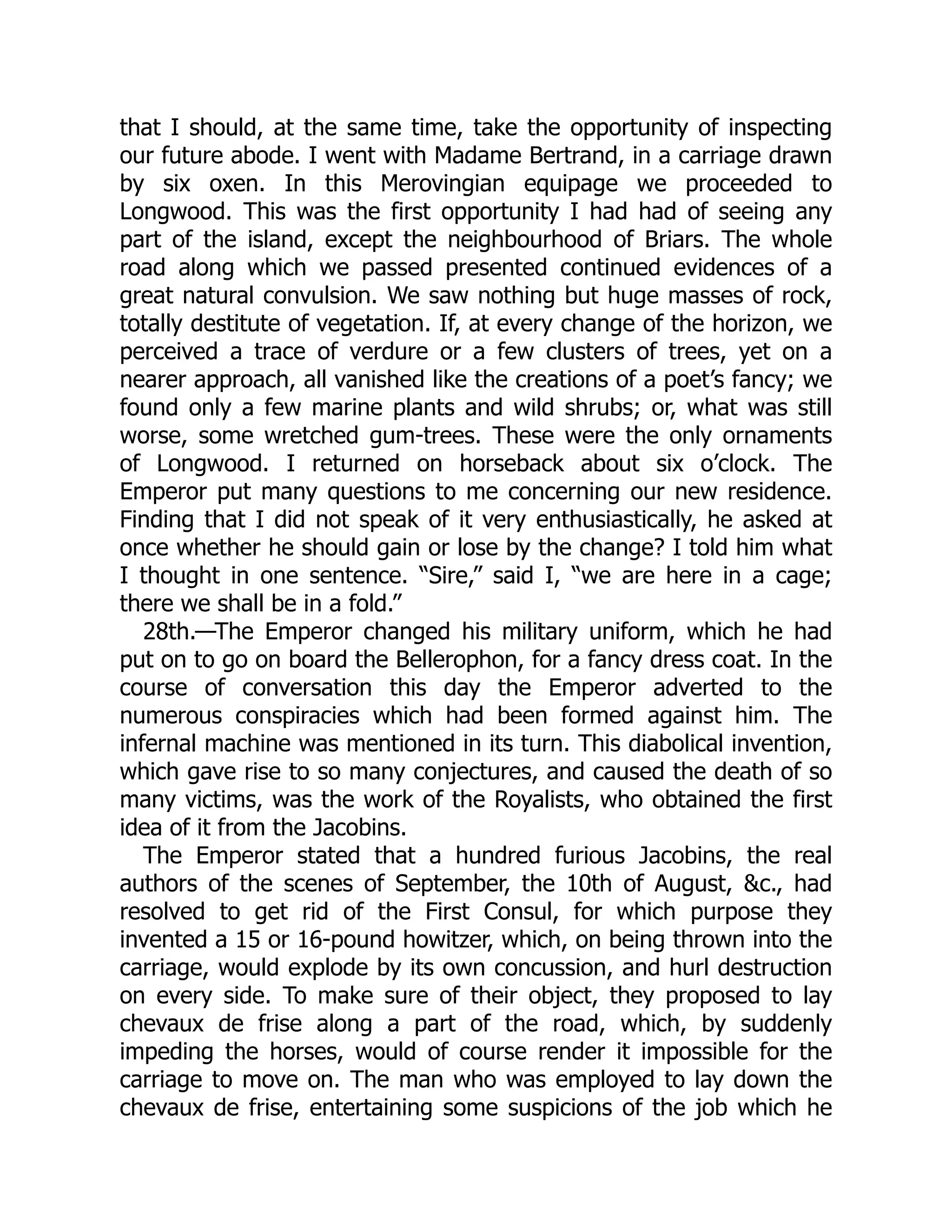 that I should, at the same time, take the opportunity of inspecting
our future abode. I went with Madame Bertrand, in a carriage drawn
by six oxen. In this Merovingian equipage we proceeded to
Longwood. This was the first opportunity I had had of seeing any
part of the island, except the neighbourhood of Briars. The whole
road along which we passed presented continued evidences of a
great natural convulsion. We saw nothing but huge masses of rock,
totally destitute of vegetation. If, at every change of the horizon, we
perceived a trace of verdure or a few clusters of trees, yet on a
nearer approach, all vanished like the creations of a poet’s fancy; we
found only a few marine plants and wild shrubs; or, what was still
worse, some wretched gum-trees. These were the only ornaments
of Longwood. I returned on horseback about six o’clock. The
Emperor put many questions to me concerning our new residence.
Finding that I did not speak of it very enthusiastically, he asked at
once whether he should gain or lose by the change? I told him what
I thought in one sentence. “Sire,” said I, “we are here in a cage;
there we shall be in a fold.”
28th.—The Emperor changed his military uniform, which he had
put on to go on board the Bellerophon, for a fancy dress coat. In the
course of conversation this day the Emperor adverted to the
numerous conspiracies which had been formed against him. The
infernal machine was mentioned in its turn. This diabolical invention,
which gave rise to so many conjectures, and caused the death of so
many victims, was the work of the Royalists, who obtained the first
idea of it from the Jacobins.
The Emperor stated that a hundred furious Jacobins, the real
authors of the scenes of September, the 10th of August, &c., had
resolved to get rid of the First Consul, for which purpose they
invented a 15 or 16-pound howitzer, which, on being thrown into the
carriage, would explode by its own concussion, and hurl destruction
on every side. To make sure of their object, they proposed to lay
chevaux de frise along a part of the road, which, by suddenly
impeding the horses, would of course render it impossible for the
carriage to move on. The man who was employed to lay down the
chevaux de frise, entertaining some suspicions of the job which he
 