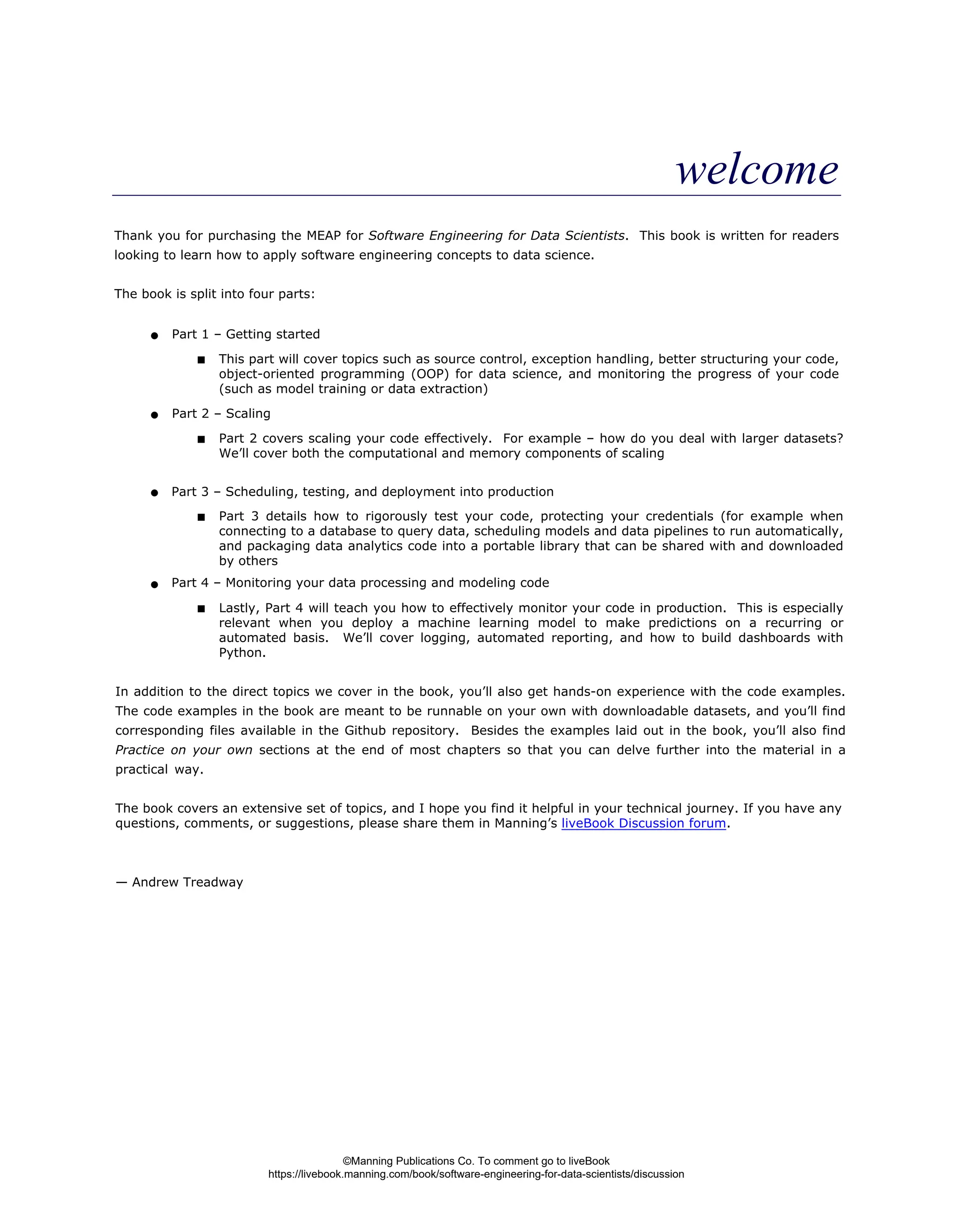 welcome
Thank you for purchasing the MEAP for Software Engineering for Data Scientists. This book is written for readers
looking to learn how to apply software engineering concepts to data science.
The book is split into four parts:
In addition to the direct topics we cover in the book, you’ll also get hands-on experience with the code examples.
The code examples in the book are meant to be runnable on your own with downloadable datasets, and you’ll find
corresponding files available in the Github repository. Besides the examples laid out in the book, you’ll also find
Practice on your own sections at the end of most chapters so that you can delve further into the material in a
practical way.
The book covers an extensive set of topics, and I hope you find it helpful in your technical journey. If you have any
questions, comments, or suggestions, please share them in Manning’s liveBook Discussion forum.
— Andrew Treadway
Part 1 – Getting started
This part will cover topics such as source control, exception handling, better structuring your code,
object-oriented programming (OOP) for data science, and monitoring the progress of your code
(such as model training or data extraction)
Part 2 – Scaling
Part 2 covers scaling your code effectively. For example – how do you deal with larger datasets?
We’ll cover both the computational and memory components of scaling
Part 3 – Scheduling, testing, and deployment into production
Part 3 details how to rigorously test your code, protecting your credentials (for example when
connecting to a database to query data, scheduling models and data pipelines to run automatically,
and packaging data analytics code into a portable library that can be shared with and downloaded
by others
Part 4 – Monitoring your data processing and modeling code
Lastly, Part 4 will teach you how to effectively monitor your code in production. This is especially
relevant when you deploy a machine learning model to make predictions on a recurring or
automated basis. We’ll cover logging, automated reporting, and how to build dashboards with
Python.
©Manning Publications Co. To comment go to liveBook
https://livebook.manning.com/book/software-engineering-for-data-scientists/discussion
 