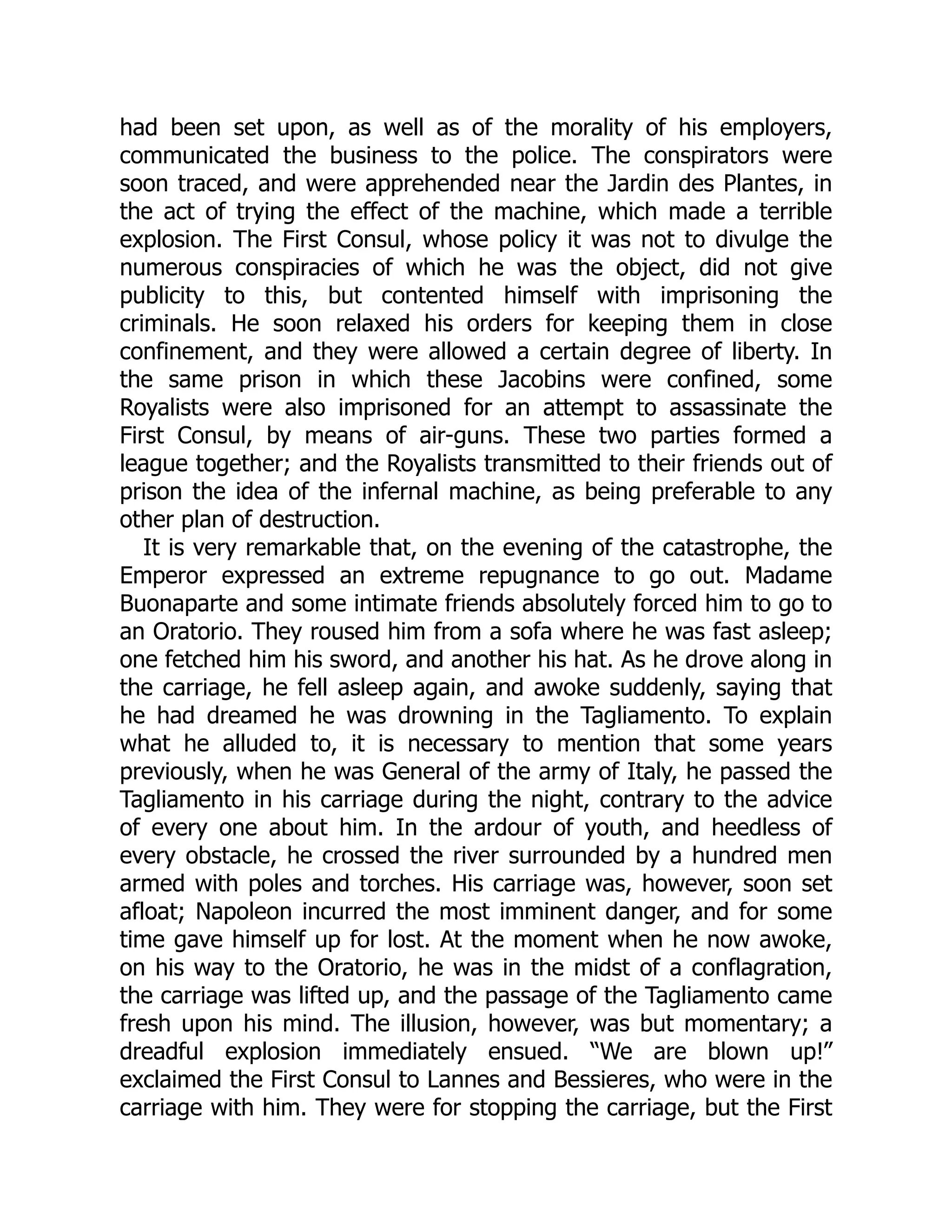 had been set upon, as well as of the morality of his employers,
communicated the business to the police. The conspirators were
soon traced, and were apprehended near the Jardin des Plantes, in
the act of trying the effect of the machine, which made a terrible
explosion. The First Consul, whose policy it was not to divulge the
numerous conspiracies of which he was the object, did not give
publicity to this, but contented himself with imprisoning the
criminals. He soon relaxed his orders for keeping them in close
confinement, and they were allowed a certain degree of liberty. In
the same prison in which these Jacobins were confined, some
Royalists were also imprisoned for an attempt to assassinate the
First Consul, by means of air-guns. These two parties formed a
league together; and the Royalists transmitted to their friends out of
prison the idea of the infernal machine, as being preferable to any
other plan of destruction.
It is very remarkable that, on the evening of the catastrophe, the
Emperor expressed an extreme repugnance to go out. Madame
Buonaparte and some intimate friends absolutely forced him to go to
an Oratorio. They roused him from a sofa where he was fast asleep;
one fetched him his sword, and another his hat. As he drove along in
the carriage, he fell asleep again, and awoke suddenly, saying that
he had dreamed he was drowning in the Tagliamento. To explain
what he alluded to, it is necessary to mention that some years
previously, when he was General of the army of Italy, he passed the
Tagliamento in his carriage during the night, contrary to the advice
of every one about him. In the ardour of youth, and heedless of
every obstacle, he crossed the river surrounded by a hundred men
armed with poles and torches. His carriage was, however, soon set
afloat; Napoleon incurred the most imminent danger, and for some
time gave himself up for lost. At the moment when he now awoke,
on his way to the Oratorio, he was in the midst of a conflagration,
the carriage was lifted up, and the passage of the Tagliamento came
fresh upon his mind. The illusion, however, was but momentary; a
dreadful explosion immediately ensued. “We are blown up!”
exclaimed the First Consul to Lannes and Bessieres, who were in the
carriage with him. They were for stopping the carriage, but the First
 
