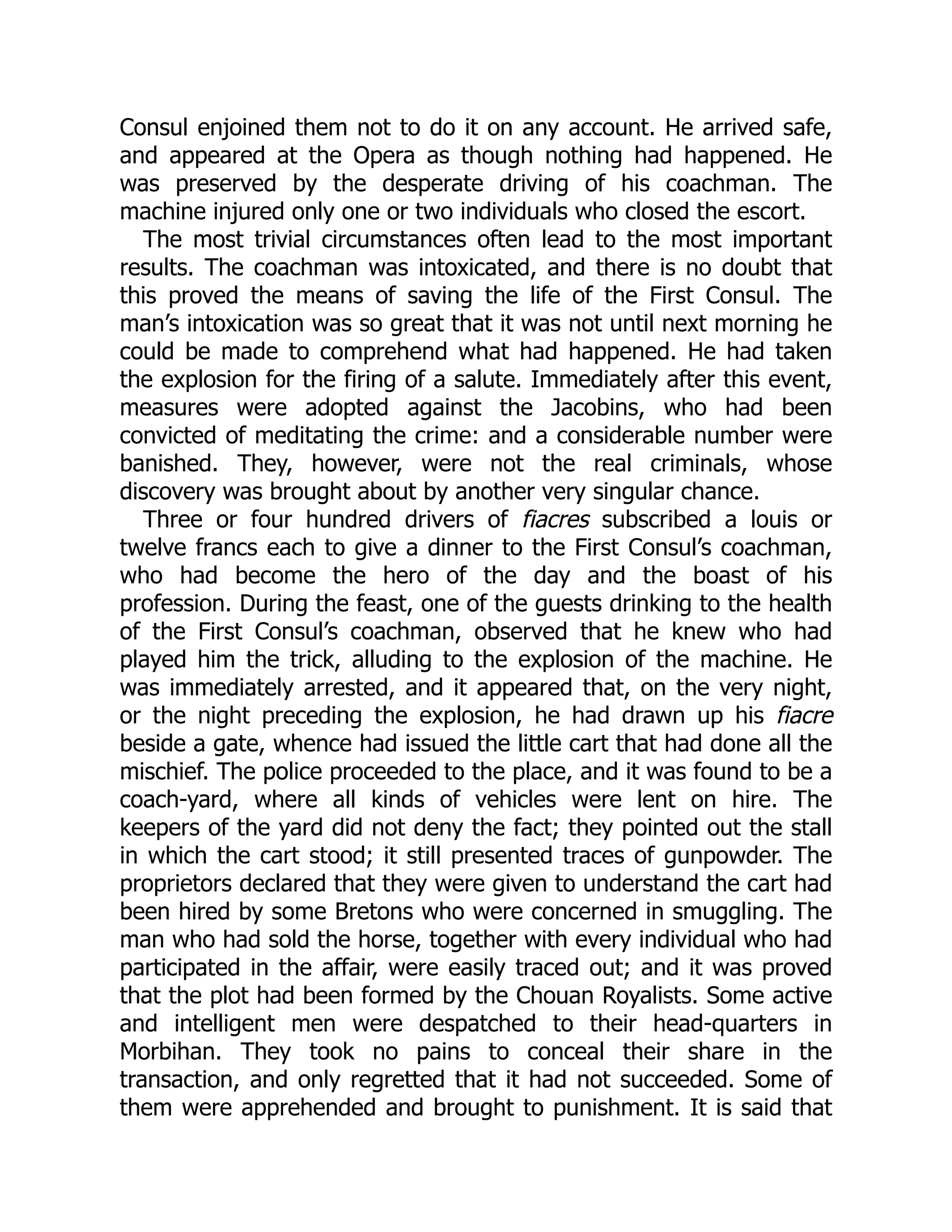 Consul enjoined them not to do it on any account. He arrived safe,
and appeared at the Opera as though nothing had happened. He
was preserved by the desperate driving of his coachman. The
machine injured only one or two individuals who closed the escort.
The most trivial circumstances often lead to the most important
results. The coachman was intoxicated, and there is no doubt that
this proved the means of saving the life of the First Consul. The
man’s intoxication was so great that it was not until next morning he
could be made to comprehend what had happened. He had taken
the explosion for the firing of a salute. Immediately after this event,
measures were adopted against the Jacobins, who had been
convicted of meditating the crime: and a considerable number were
banished. They, however, were not the real criminals, whose
discovery was brought about by another very singular chance.
Three or four hundred drivers of fiacres subscribed a louis or
twelve francs each to give a dinner to the First Consul’s coachman,
who had become the hero of the day and the boast of his
profession. During the feast, one of the guests drinking to the health
of the First Consul’s coachman, observed that he knew who had
played him the trick, alluding to the explosion of the machine. He
was immediately arrested, and it appeared that, on the very night,
or the night preceding the explosion, he had drawn up his fiacre
beside a gate, whence had issued the little cart that had done all the
mischief. The police proceeded to the place, and it was found to be a
coach-yard, where all kinds of vehicles were lent on hire. The
keepers of the yard did not deny the fact; they pointed out the stall
in which the cart stood; it still presented traces of gunpowder. The
proprietors declared that they were given to understand the cart had
been hired by some Bretons who were concerned in smuggling. The
man who had sold the horse, together with every individual who had
participated in the affair, were easily traced out; and it was proved
that the plot had been formed by the Chouan Royalists. Some active
and intelligent men were despatched to their head-quarters in
Morbihan. They took no pains to conceal their share in the
transaction, and only regretted that it had not succeeded. Some of
them were apprehended and brought to punishment. It is said that
 