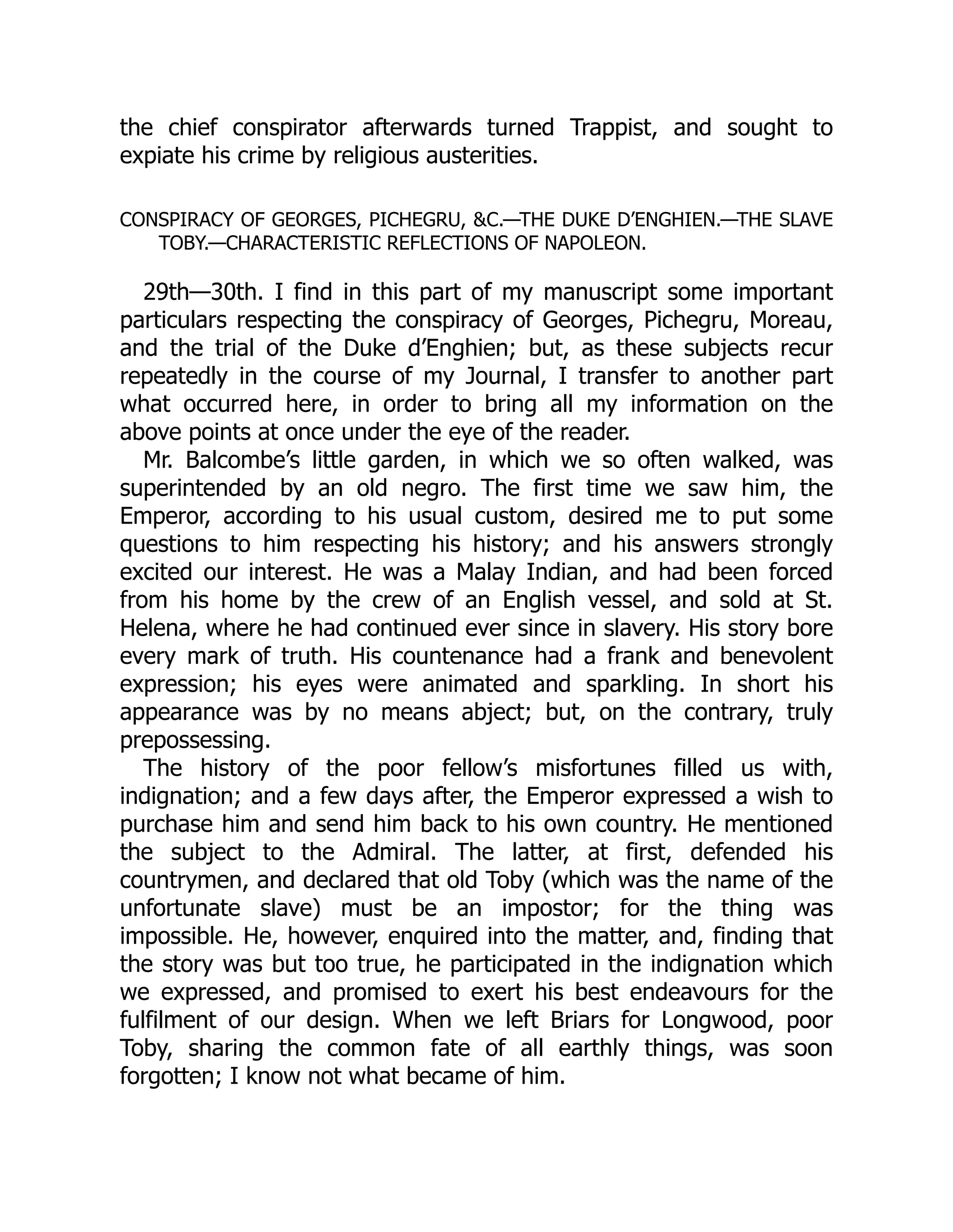 the chief conspirator afterwards turned Trappist, and sought to
expiate his crime by religious austerities.
CONSPIRACY OF GEORGES, PICHEGRU, &C.—THE DUKE D’ENGHIEN.—THE SLAVE
TOBY.—CHARACTERISTIC REFLECTIONS OF NAPOLEON.
29th—30th. I find in this part of my manuscript some important
particulars respecting the conspiracy of Georges, Pichegru, Moreau,
and the trial of the Duke d’Enghien; but, as these subjects recur
repeatedly in the course of my Journal, I transfer to another part
what occurred here, in order to bring all my information on the
above points at once under the eye of the reader.
Mr. Balcombe’s little garden, in which we so often walked, was
superintended by an old negro. The first time we saw him, the
Emperor, according to his usual custom, desired me to put some
questions to him respecting his history; and his answers strongly
excited our interest. He was a Malay Indian, and had been forced
from his home by the crew of an English vessel, and sold at St.
Helena, where he had continued ever since in slavery. His story bore
every mark of truth. His countenance had a frank and benevolent
expression; his eyes were animated and sparkling. In short his
appearance was by no means abject; but, on the contrary, truly
prepossessing.
The history of the poor fellow’s misfortunes filled us with,
indignation; and a few days after, the Emperor expressed a wish to
purchase him and send him back to his own country. He mentioned
the subject to the Admiral. The latter, at first, defended his
countrymen, and declared that old Toby (which was the name of the
unfortunate slave) must be an impostor; for the thing was
impossible. He, however, enquired into the matter, and, finding that
the story was but too true, he participated in the indignation which
we expressed, and promised to exert his best endeavours for the
fulfilment of our design. When we left Briars for Longwood, poor
Toby, sharing the common fate of all earthly things, was soon
forgotten; I know not what became of him.
 