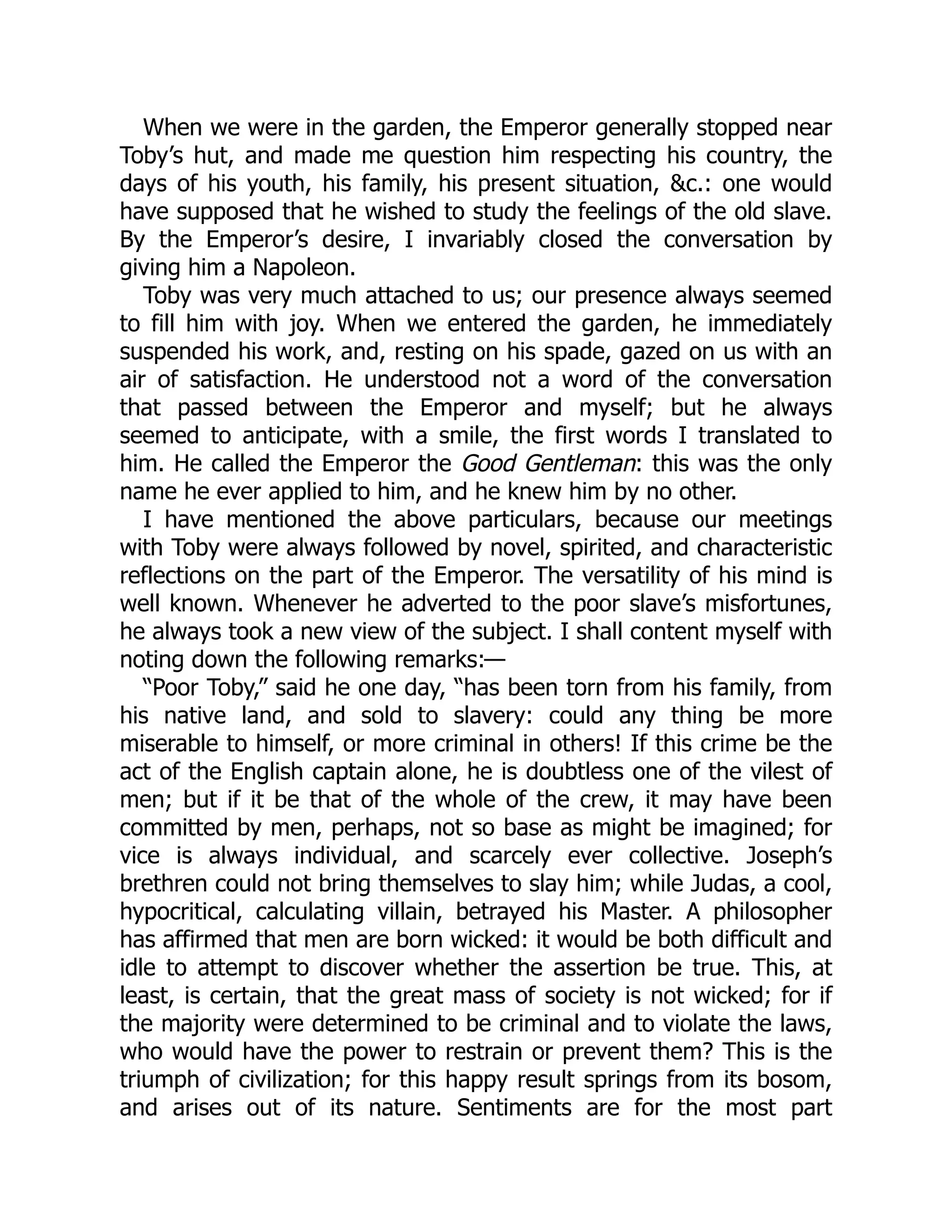 When we were in the garden, the Emperor generally stopped near
Toby’s hut, and made me question him respecting his country, the
days of his youth, his family, his present situation, &c.: one would
have supposed that he wished to study the feelings of the old slave.
By the Emperor’s desire, I invariably closed the conversation by
giving him a Napoleon.
Toby was very much attached to us; our presence always seemed
to fill him with joy. When we entered the garden, he immediately
suspended his work, and, resting on his spade, gazed on us with an
air of satisfaction. He understood not a word of the conversation
that passed between the Emperor and myself; but he always
seemed to anticipate, with a smile, the first words I translated to
him. He called the Emperor the Good Gentleman: this was the only
name he ever applied to him, and he knew him by no other.
I have mentioned the above particulars, because our meetings
with Toby were always followed by novel, spirited, and characteristic
reflections on the part of the Emperor. The versatility of his mind is
well known. Whenever he adverted to the poor slave’s misfortunes,
he always took a new view of the subject. I shall content myself with
noting down the following remarks:—
“Poor Toby,” said he one day, “has been torn from his family, from
his native land, and sold to slavery: could any thing be more
miserable to himself, or more criminal in others! If this crime be the
act of the English captain alone, he is doubtless one of the vilest of
men; but if it be that of the whole of the crew, it may have been
committed by men, perhaps, not so base as might be imagined; for
vice is always individual, and scarcely ever collective. Joseph’s
brethren could not bring themselves to slay him; while Judas, a cool,
hypocritical, calculating villain, betrayed his Master. A philosopher
has affirmed that men are born wicked: it would be both difficult and
idle to attempt to discover whether the assertion be true. This, at
least, is certain, that the great mass of society is not wicked; for if
the majority were determined to be criminal and to violate the laws,
who would have the power to restrain or prevent them? This is the
triumph of civilization; for this happy result springs from its bosom,
and arises out of its nature. Sentiments are for the most part
 