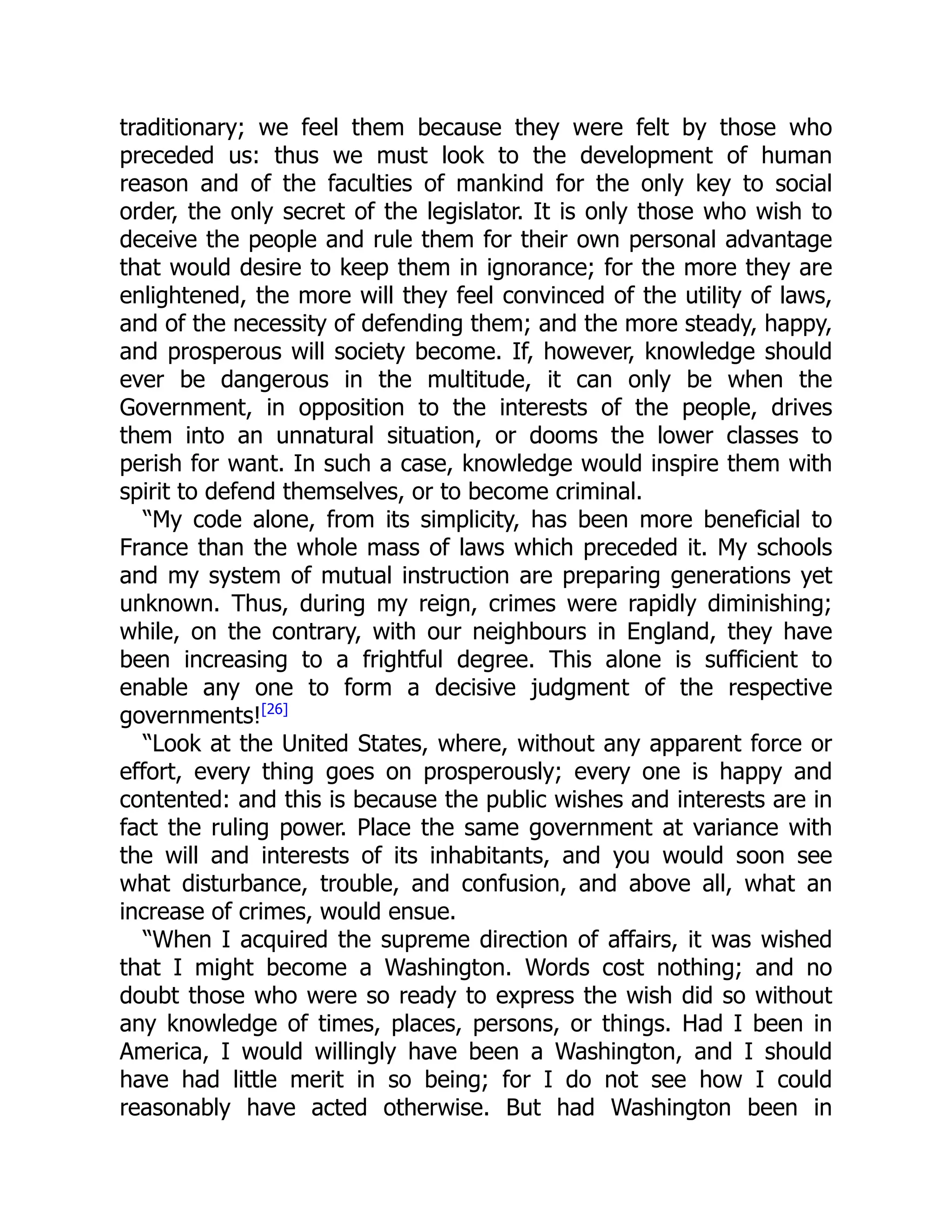 traditionary; we feel them because they were felt by those who
preceded us: thus we must look to the development of human
reason and of the faculties of mankind for the only key to social
order, the only secret of the legislator. It is only those who wish to
deceive the people and rule them for their own personal advantage
that would desire to keep them in ignorance; for the more they are
enlightened, the more will they feel convinced of the utility of laws,
and of the necessity of defending them; and the more steady, happy,
and prosperous will society become. If, however, knowledge should
ever be dangerous in the multitude, it can only be when the
Government, in opposition to the interests of the people, drives
them into an unnatural situation, or dooms the lower classes to
perish for want. In such a case, knowledge would inspire them with
spirit to defend themselves, or to become criminal.
“My code alone, from its simplicity, has been more beneficial to
France than the whole mass of laws which preceded it. My schools
and my system of mutual instruction are preparing generations yet
unknown. Thus, during my reign, crimes were rapidly diminishing;
while, on the contrary, with our neighbours in England, they have
been increasing to a frightful degree. This alone is sufficient to
enable any one to form a decisive judgment of the respective
governments![26]
“Look at the United States, where, without any apparent force or
effort, every thing goes on prosperously; every one is happy and
contented: and this is because the public wishes and interests are in
fact the ruling power. Place the same government at variance with
the will and interests of its inhabitants, and you would soon see
what disturbance, trouble, and confusion, and above all, what an
increase of crimes, would ensue.
“When I acquired the supreme direction of affairs, it was wished
that I might become a Washington. Words cost nothing; and no
doubt those who were so ready to express the wish did so without
any knowledge of times, places, persons, or things. Had I been in
America, I would willingly have been a Washington, and I should
have had little merit in so being; for I do not see how I could
reasonably have acted otherwise. But had Washington been in
 