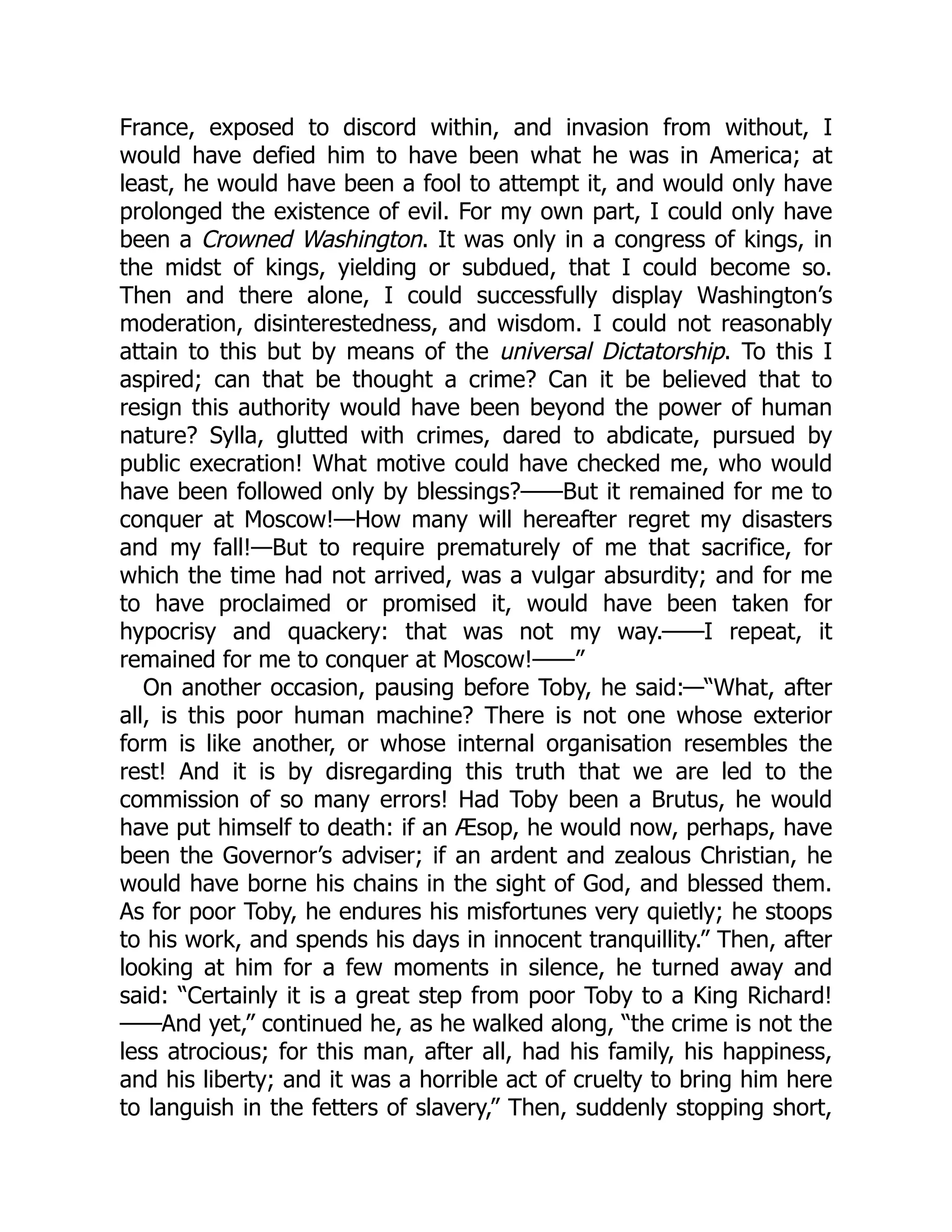 France, exposed to discord within, and invasion from without, I
would have defied him to have been what he was in America; at
least, he would have been a fool to attempt it, and would only have
prolonged the existence of evil. For my own part, I could only have
been a Crowned Washington. It was only in a congress of kings, in
the midst of kings, yielding or subdued, that I could become so.
Then and there alone, I could successfully display Washington’s
moderation, disinterestedness, and wisdom. I could not reasonably
attain to this but by means of the universal Dictatorship. To this I
aspired; can that be thought a crime? Can it be believed that to
resign this authority would have been beyond the power of human
nature? Sylla, glutted with crimes, dared to abdicate, pursued by
public execration! What motive could have checked me, who would
have been followed only by blessings?——But it remained for me to
conquer at Moscow!—How many will hereafter regret my disasters
and my fall!—But to require prematurely of me that sacrifice, for
which the time had not arrived, was a vulgar absurdity; and for me
to have proclaimed or promised it, would have been taken for
hypocrisy and quackery: that was not my way.——I repeat, it
remained for me to conquer at Moscow!——”
On another occasion, pausing before Toby, he said:—“What, after
all, is this poor human machine? There is not one whose exterior
form is like another, or whose internal organisation resembles the
rest! And it is by disregarding this truth that we are led to the
commission of so many errors! Had Toby been a Brutus, he would
have put himself to death: if an Æsop, he would now, perhaps, have
been the Governor’s adviser; if an ardent and zealous Christian, he
would have borne his chains in the sight of God, and blessed them.
As for poor Toby, he endures his misfortunes very quietly; he stoops
to his work, and spends his days in innocent tranquillity.” Then, after
looking at him for a few moments in silence, he turned away and
said: “Certainly it is a great step from poor Toby to a King Richard!
——And yet,” continued he, as he walked along, “the crime is not the
less atrocious; for this man, after all, had his family, his happiness,
and his liberty; and it was a horrible act of cruelty to bring him here
to languish in the fetters of slavery,” Then, suddenly stopping short,
 