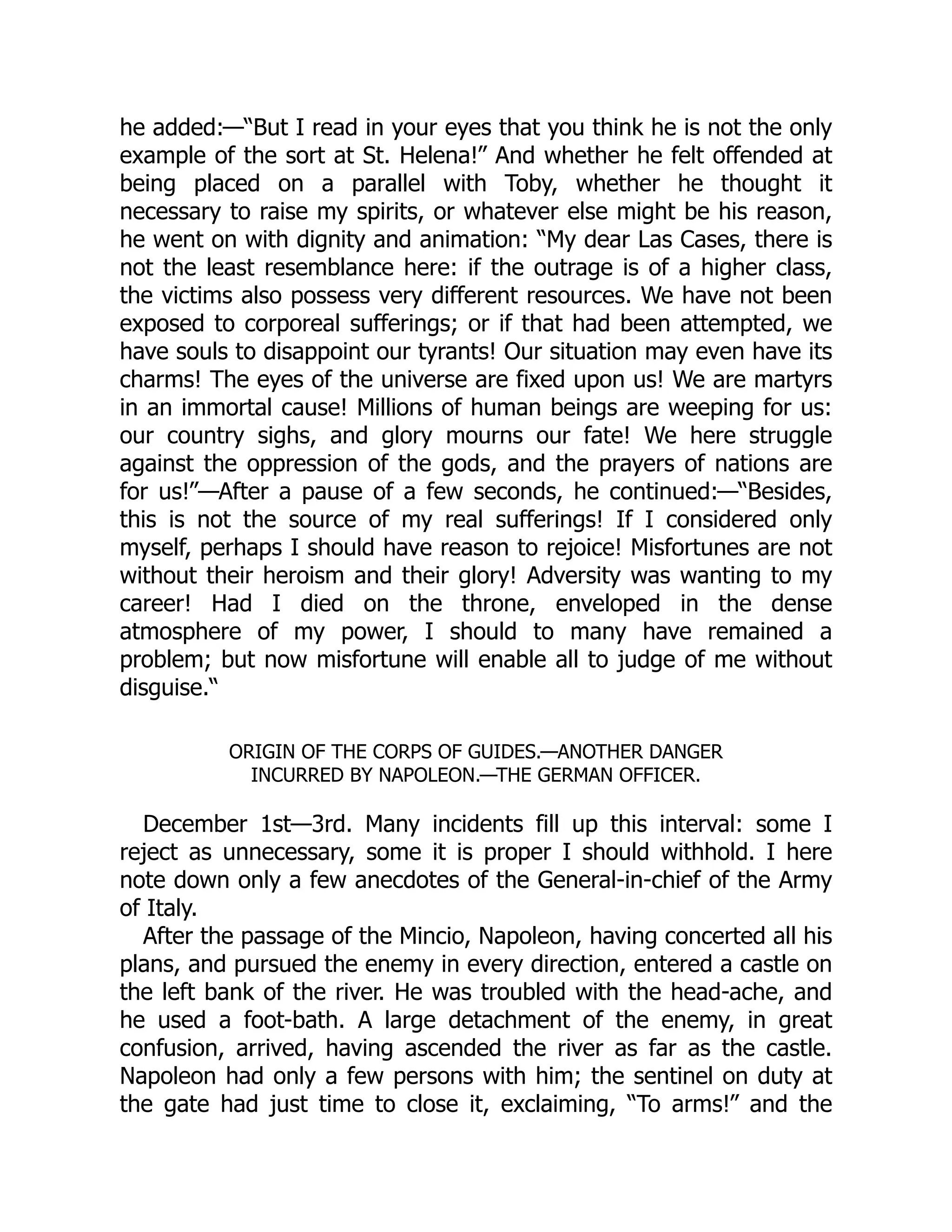 he added:—“But I read in your eyes that you think he is not the only
example of the sort at St. Helena!” And whether he felt offended at
being placed on a parallel with Toby, whether he thought it
necessary to raise my spirits, or whatever else might be his reason,
he went on with dignity and animation: “My dear Las Cases, there is
not the least resemblance here: if the outrage is of a higher class,
the victims also possess very different resources. We have not been
exposed to corporeal sufferings; or if that had been attempted, we
have souls to disappoint our tyrants! Our situation may even have its
charms! The eyes of the universe are fixed upon us! We are martyrs
in an immortal cause! Millions of human beings are weeping for us:
our country sighs, and glory mourns our fate! We here struggle
against the oppression of the gods, and the prayers of nations are
for us!”—After a pause of a few seconds, he continued:—“Besides,
this is not the source of my real sufferings! If I considered only
myself, perhaps I should have reason to rejoice! Misfortunes are not
without their heroism and their glory! Adversity was wanting to my
career! Had I died on the throne, enveloped in the dense
atmosphere of my power, I should to many have remained a
problem; but now misfortune will enable all to judge of me without
disguise.“
ORIGIN OF THE CORPS OF GUIDES.—ANOTHER DANGER
INCURRED BY NAPOLEON.—THE GERMAN OFFICER.
December 1st—3rd. Many incidents fill up this interval: some I
reject as unnecessary, some it is proper I should withhold. I here
note down only a few anecdotes of the General-in-chief of the Army
of Italy.
After the passage of the Mincio, Napoleon, having concerted all his
plans, and pursued the enemy in every direction, entered a castle on
the left bank of the river. He was troubled with the head-ache, and
he used a foot-bath. A large detachment of the enemy, in great
confusion, arrived, having ascended the river as far as the castle.
Napoleon had only a few persons with him; the sentinel on duty at
the gate had just time to close it, exclaiming, “To arms!” and the
 