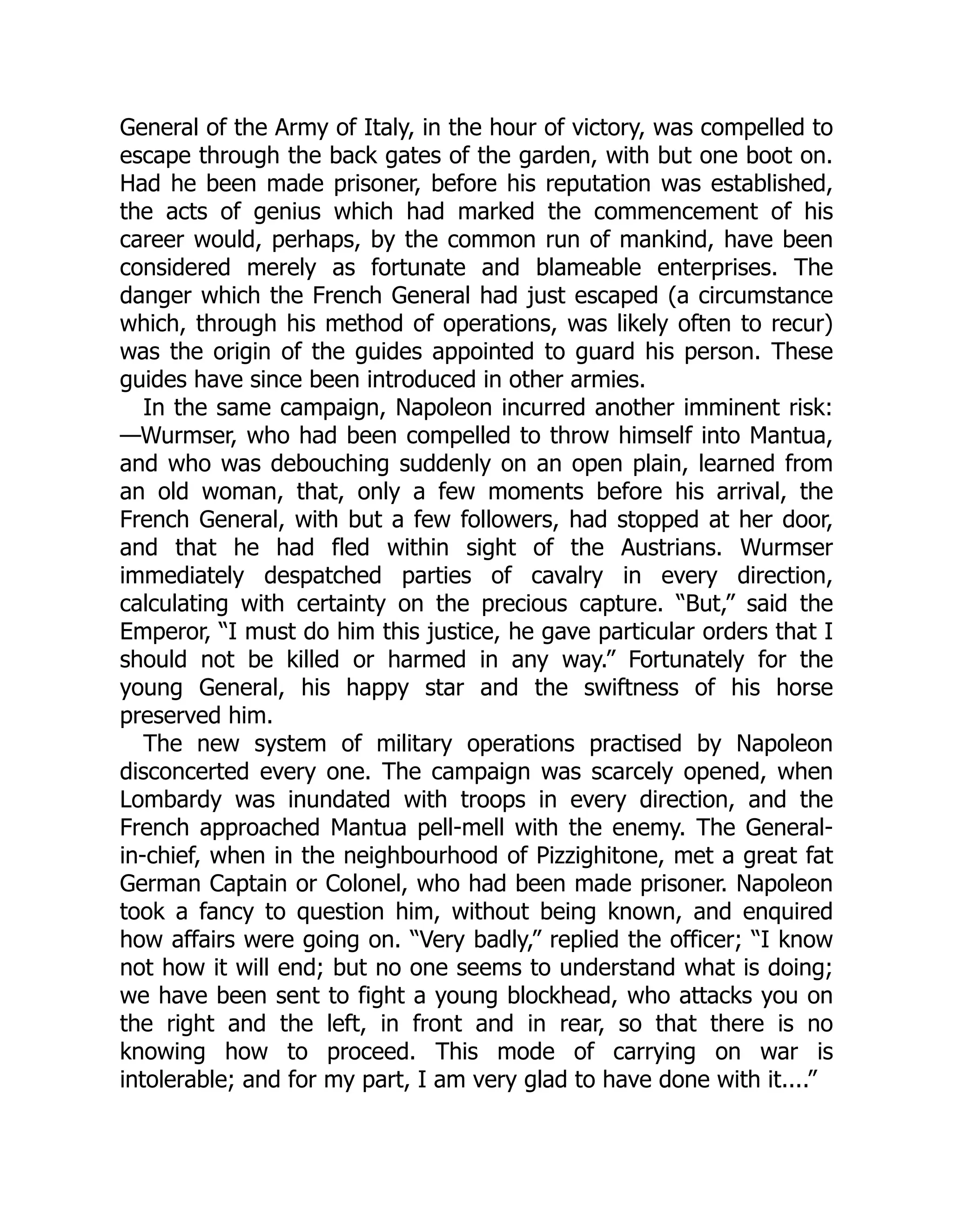 General of the Army of Italy, in the hour of victory, was compelled to
escape through the back gates of the garden, with but one boot on.
Had he been made prisoner, before his reputation was established,
the acts of genius which had marked the commencement of his
career would, perhaps, by the common run of mankind, have been
considered merely as fortunate and blameable enterprises. The
danger which the French General had just escaped (a circumstance
which, through his method of operations, was likely often to recur)
was the origin of the guides appointed to guard his person. These
guides have since been introduced in other armies.
In the same campaign, Napoleon incurred another imminent risk:
—Wurmser, who had been compelled to throw himself into Mantua,
and who was debouching suddenly on an open plain, learned from
an old woman, that, only a few moments before his arrival, the
French General, with but a few followers, had stopped at her door,
and that he had fled within sight of the Austrians. Wurmser
immediately despatched parties of cavalry in every direction,
calculating with certainty on the precious capture. “But,” said the
Emperor, “I must do him this justice, he gave particular orders that I
should not be killed or harmed in any way.” Fortunately for the
young General, his happy star and the swiftness of his horse
preserved him.
The new system of military operations practised by Napoleon
disconcerted every one. The campaign was scarcely opened, when
Lombardy was inundated with troops in every direction, and the
French approached Mantua pell-mell with the enemy. The General-
in-chief, when in the neighbourhood of Pizzighitone, met a great fat
German Captain or Colonel, who had been made prisoner. Napoleon
took a fancy to question him, without being known, and enquired
how affairs were going on. “Very badly,” replied the officer; “I know
not how it will end; but no one seems to understand what is doing;
we have been sent to fight a young blockhead, who attacks you on
the right and the left, in front and in rear, so that there is no
knowing how to proceed. This mode of carrying on war is
intolerable; and for my part, I am very glad to have done with it....”
 