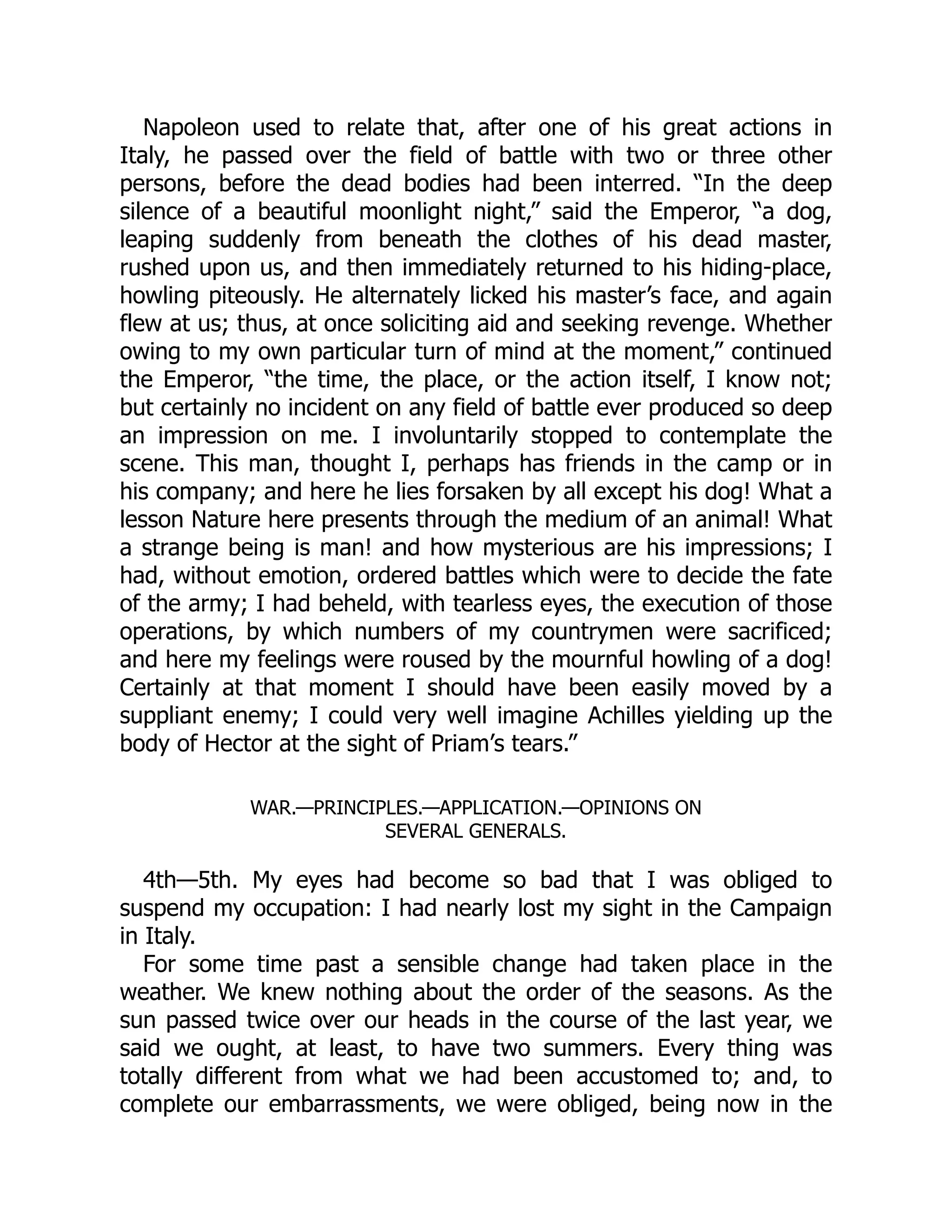 Napoleon used to relate that, after one of his great actions in
Italy, he passed over the field of battle with two or three other
persons, before the dead bodies had been interred. “In the deep
silence of a beautiful moonlight night,” said the Emperor, “a dog,
leaping suddenly from beneath the clothes of his dead master,
rushed upon us, and then immediately returned to his hiding-place,
howling piteously. He alternately licked his master’s face, and again
flew at us; thus, at once soliciting aid and seeking revenge. Whether
owing to my own particular turn of mind at the moment,” continued
the Emperor, “the time, the place, or the action itself, I know not;
but certainly no incident on any field of battle ever produced so deep
an impression on me. I involuntarily stopped to contemplate the
scene. This man, thought I, perhaps has friends in the camp or in
his company; and here he lies forsaken by all except his dog! What a
lesson Nature here presents through the medium of an animal! What
a strange being is man! and how mysterious are his impressions; I
had, without emotion, ordered battles which were to decide the fate
of the army; I had beheld, with tearless eyes, the execution of those
operations, by which numbers of my countrymen were sacrificed;
and here my feelings were roused by the mournful howling of a dog!
Certainly at that moment I should have been easily moved by a
suppliant enemy; I could very well imagine Achilles yielding up the
body of Hector at the sight of Priam’s tears.”
WAR.—PRINCIPLES.—APPLICATION.—OPINIONS ON
SEVERAL GENERALS.
4th—5th. My eyes had become so bad that I was obliged to
suspend my occupation: I had nearly lost my sight in the Campaign
in Italy.
For some time past a sensible change had taken place in the
weather. We knew nothing about the order of the seasons. As the
sun passed twice over our heads in the course of the last year, we
said we ought, at least, to have two summers. Every thing was
totally different from what we had been accustomed to; and, to
complete our embarrassments, we were obliged, being now in the
 