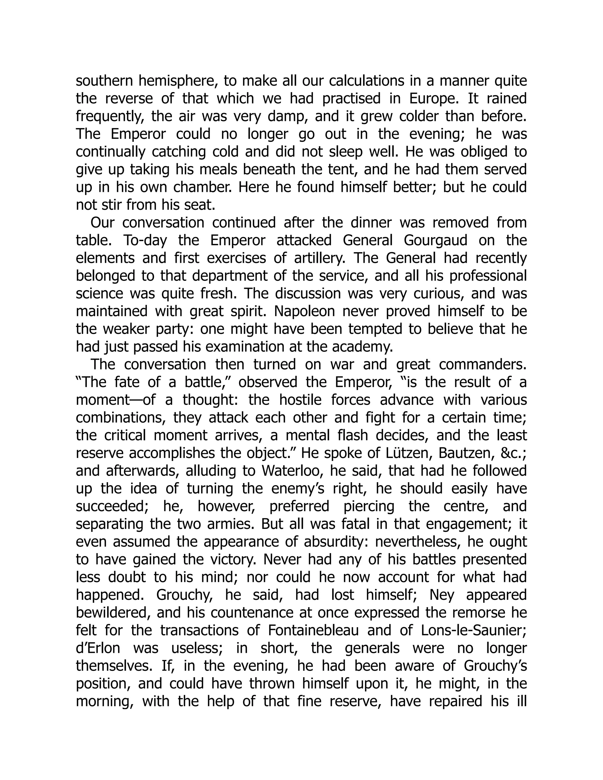 southern hemisphere, to make all our calculations in a manner quite
the reverse of that which we had practised in Europe. It rained
frequently, the air was very damp, and it grew colder than before.
The Emperor could no longer go out in the evening; he was
continually catching cold and did not sleep well. He was obliged to
give up taking his meals beneath the tent, and he had them served
up in his own chamber. Here he found himself better; but he could
not stir from his seat.
Our conversation continued after the dinner was removed from
table. To-day the Emperor attacked General Gourgaud on the
elements and first exercises of artillery. The General had recently
belonged to that department of the service, and all his professional
science was quite fresh. The discussion was very curious, and was
maintained with great spirit. Napoleon never proved himself to be
the weaker party: one might have been tempted to believe that he
had just passed his examination at the academy.
The conversation then turned on war and great commanders.
“The fate of a battle,” observed the Emperor, “is the result of a
moment—of a thought: the hostile forces advance with various
combinations, they attack each other and fight for a certain time;
the critical moment arrives, a mental flash decides, and the least
reserve accomplishes the object.” He spoke of Lützen, Bautzen, &c.;
and afterwards, alluding to Waterloo, he said, that had he followed
up the idea of turning the enemy’s right, he should easily have
succeeded; he, however, preferred piercing the centre, and
separating the two armies. But all was fatal in that engagement; it
even assumed the appearance of absurdity: nevertheless, he ought
to have gained the victory. Never had any of his battles presented
less doubt to his mind; nor could he now account for what had
happened. Grouchy, he said, had lost himself; Ney appeared
bewildered, and his countenance at once expressed the remorse he
felt for the transactions of Fontainebleau and of Lons-le-Saunier;
d’Erlon was useless; in short, the generals were no longer
themselves. If, in the evening, he had been aware of Grouchy’s
position, and could have thrown himself upon it, he might, in the
morning, with the help of that fine reserve, have repaired his ill
 