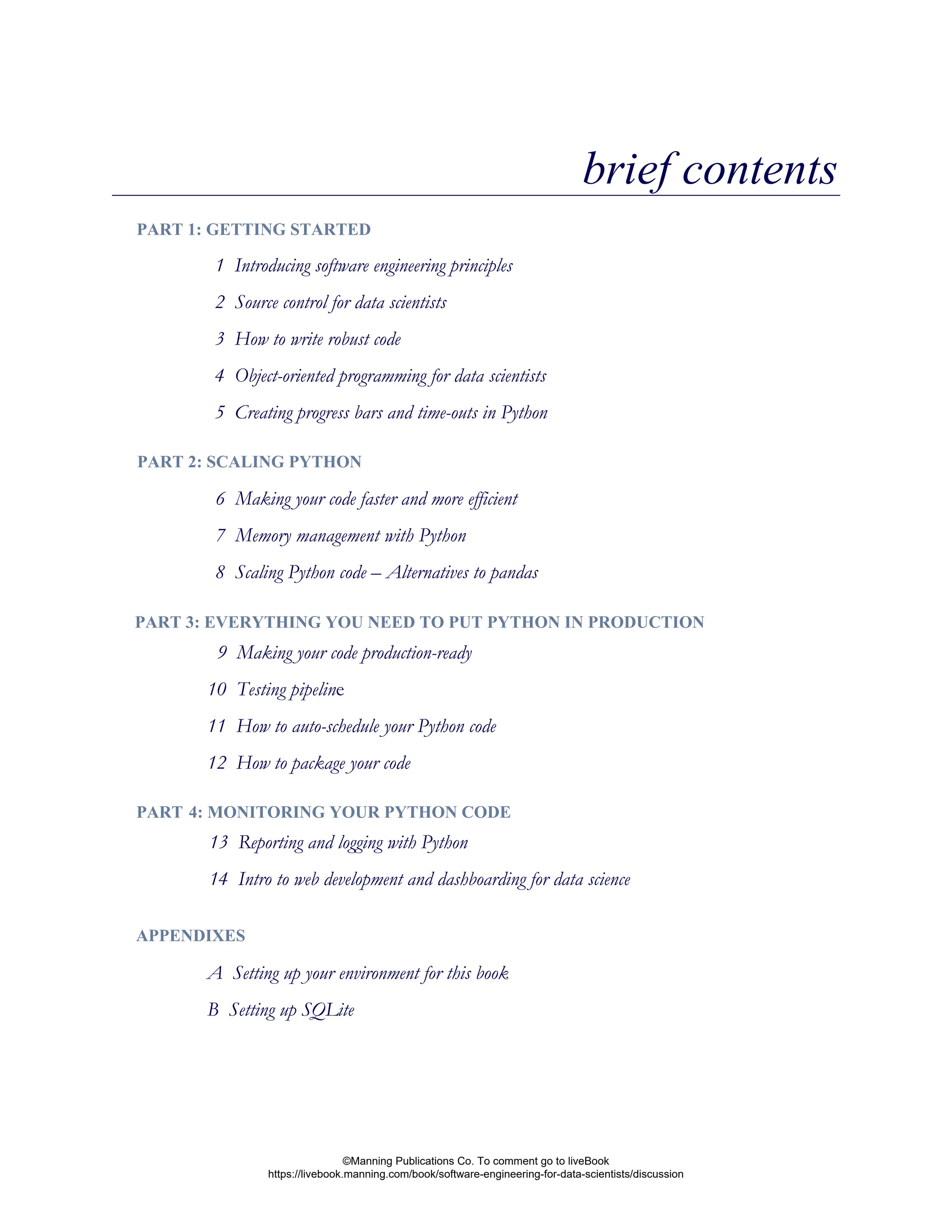 brief contents
1 Introducing software engineering principles
2 Source control for data scientists
3 How to write robust code
4 Object-oriented programming for data scientists
5 Creating progress bars and time-outs in Python
6 Making your code faster and more efficient
7 Memory management with Python
8 Scaling Python code – Alternatives to pandas
9 Making your code production-ready
10 Testing pipeline
11 How to auto-schedule your Python code
12 How to package your code
PART 1: GETTING STARTED
PART 2: SCALING PYTHON
PART 3: EVERYTHING YOU NEED TO PUT PYTHON IN PRODUCTION
APPENDIXES
A Setting up your environment for this book
B Setting up SQLite
13 Reporting and logging with Python
14 Intro to web development and dashboarding for data science
PART 4: MONITORING YOUR PYTHON CODE
©Manning Publications Co. To comment go to liveBook
https://livebook.manning.com/book/software-engineering-for-data-scientists/discussion
 