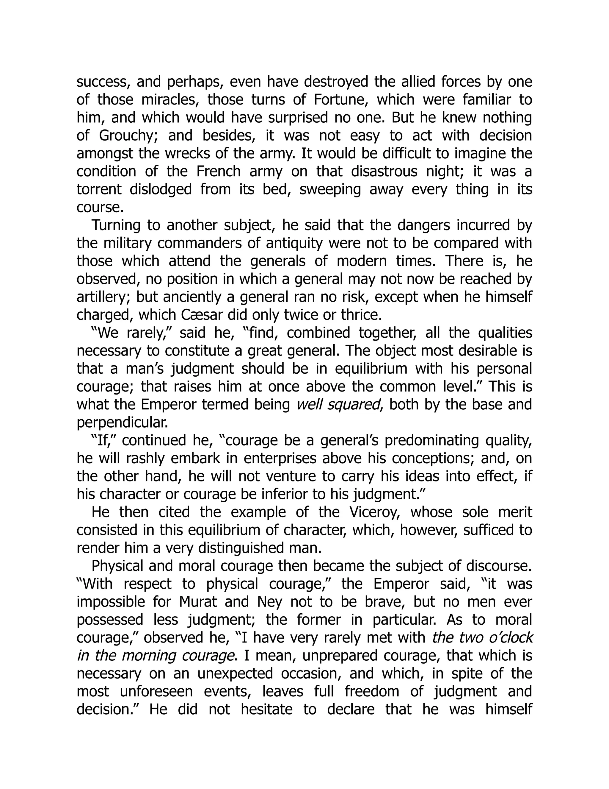 success, and perhaps, even have destroyed the allied forces by one
of those miracles, those turns of Fortune, which were familiar to
him, and which would have surprised no one. But he knew nothing
of Grouchy; and besides, it was not easy to act with decision
amongst the wrecks of the army. It would be difficult to imagine the
condition of the French army on that disastrous night; it was a
torrent dislodged from its bed, sweeping away every thing in its
course.
Turning to another subject, he said that the dangers incurred by
the military commanders of antiquity were not to be compared with
those which attend the generals of modern times. There is, he
observed, no position in which a general may not now be reached by
artillery; but anciently a general ran no risk, except when he himself
charged, which Cæsar did only twice or thrice.
“We rarely,” said he, “find, combined together, all the qualities
necessary to constitute a great general. The object most desirable is
that a man’s judgment should be in equilibrium with his personal
courage; that raises him at once above the common level.” This is
what the Emperor termed being well squared, both by the base and
perpendicular.
“If,” continued he, “courage be a general’s predominating quality,
he will rashly embark in enterprises above his conceptions; and, on
the other hand, he will not venture to carry his ideas into effect, if
his character or courage be inferior to his judgment.”
He then cited the example of the Viceroy, whose sole merit
consisted in this equilibrium of character, which, however, sufficed to
render him a very distinguished man.
Physical and moral courage then became the subject of discourse.
“With respect to physical courage,” the Emperor said, “it was
impossible for Murat and Ney not to be brave, but no men ever
possessed less judgment; the former in particular. As to moral
courage,” observed he, “I have very rarely met with the two o’clock
in the morning courage. I mean, unprepared courage, that which is
necessary on an unexpected occasion, and which, in spite of the
most unforeseen events, leaves full freedom of judgment and
decision.” He did not hesitate to declare that he was himself
 