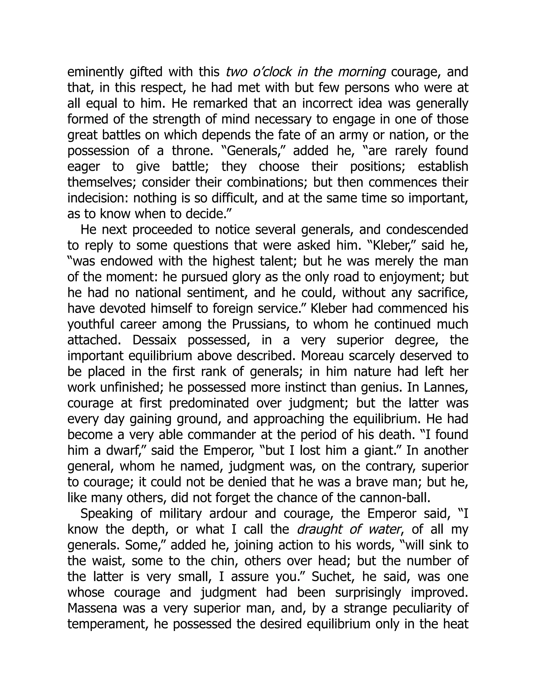 eminently gifted with this two o’clock in the morning courage, and
that, in this respect, he had met with but few persons who were at
all equal to him. He remarked that an incorrect idea was generally
formed of the strength of mind necessary to engage in one of those
great battles on which depends the fate of an army or nation, or the
possession of a throne. “Generals,” added he, “are rarely found
eager to give battle; they choose their positions; establish
themselves; consider their combinations; but then commences their
indecision: nothing is so difficult, and at the same time so important,
as to know when to decide.”
He next proceeded to notice several generals, and condescended
to reply to some questions that were asked him. “Kleber,” said he,
“was endowed with the highest talent; but he was merely the man
of the moment: he pursued glory as the only road to enjoyment; but
he had no national sentiment, and he could, without any sacrifice,
have devoted himself to foreign service.” Kleber had commenced his
youthful career among the Prussians, to whom he continued much
attached. Dessaix possessed, in a very superior degree, the
important equilibrium above described. Moreau scarcely deserved to
be placed in the first rank of generals; in him nature had left her
work unfinished; he possessed more instinct than genius. In Lannes,
courage at first predominated over judgment; but the latter was
every day gaining ground, and approaching the equilibrium. He had
become a very able commander at the period of his death. “I found
him a dwarf,” said the Emperor, “but I lost him a giant.” In another
general, whom he named, judgment was, on the contrary, superior
to courage; it could not be denied that he was a brave man; but he,
like many others, did not forget the chance of the cannon-ball.
Speaking of military ardour and courage, the Emperor said, “I
know the depth, or what I call the draught of water, of all my
generals. Some,” added he, joining action to his words, “will sink to
the waist, some to the chin, others over head; but the number of
the latter is very small, I assure you.” Suchet, he said, was one
whose courage and judgment had been surprisingly improved.
Massena was a very superior man, and, by a strange peculiarity of
temperament, he possessed the desired equilibrium only in the heat
 