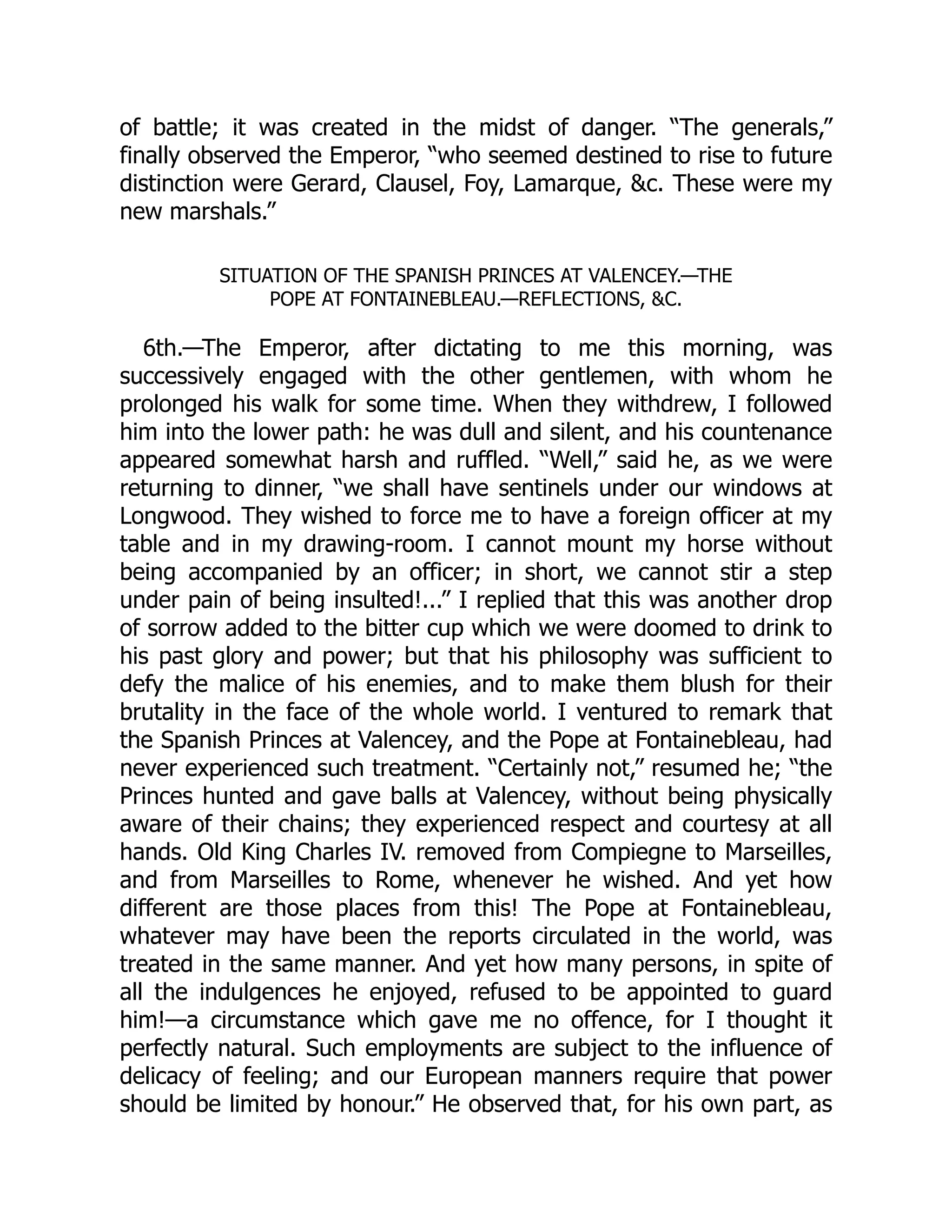 of battle; it was created in the midst of danger. “The generals,”
finally observed the Emperor, “who seemed destined to rise to future
distinction were Gerard, Clausel, Foy, Lamarque, &c. These were my
new marshals.”
SITUATION OF THE SPANISH PRINCES AT VALENCEY.—THE
POPE AT FONTAINEBLEAU.—REFLECTIONS, &C.
6th.—The Emperor, after dictating to me this morning, was
successively engaged with the other gentlemen, with whom he
prolonged his walk for some time. When they withdrew, I followed
him into the lower path: he was dull and silent, and his countenance
appeared somewhat harsh and ruffled. “Well,” said he, as we were
returning to dinner, “we shall have sentinels under our windows at
Longwood. They wished to force me to have a foreign officer at my
table and in my drawing-room. I cannot mount my horse without
being accompanied by an officer; in short, we cannot stir a step
under pain of being insulted!...” I replied that this was another drop
of sorrow added to the bitter cup which we were doomed to drink to
his past glory and power; but that his philosophy was sufficient to
defy the malice of his enemies, and to make them blush for their
brutality in the face of the whole world. I ventured to remark that
the Spanish Princes at Valencey, and the Pope at Fontainebleau, had
never experienced such treatment. “Certainly not,” resumed he; “the
Princes hunted and gave balls at Valencey, without being physically
aware of their chains; they experienced respect and courtesy at all
hands. Old King Charles IV. removed from Compiegne to Marseilles,
and from Marseilles to Rome, whenever he wished. And yet how
different are those places from this! The Pope at Fontainebleau,
whatever may have been the reports circulated in the world, was
treated in the same manner. And yet how many persons, in spite of
all the indulgences he enjoyed, refused to be appointed to guard
him!—a circumstance which gave me no offence, for I thought it
perfectly natural. Such employments are subject to the influence of
delicacy of feeling; and our European manners require that power
should be limited by honour.” He observed that, for his own part, as
 