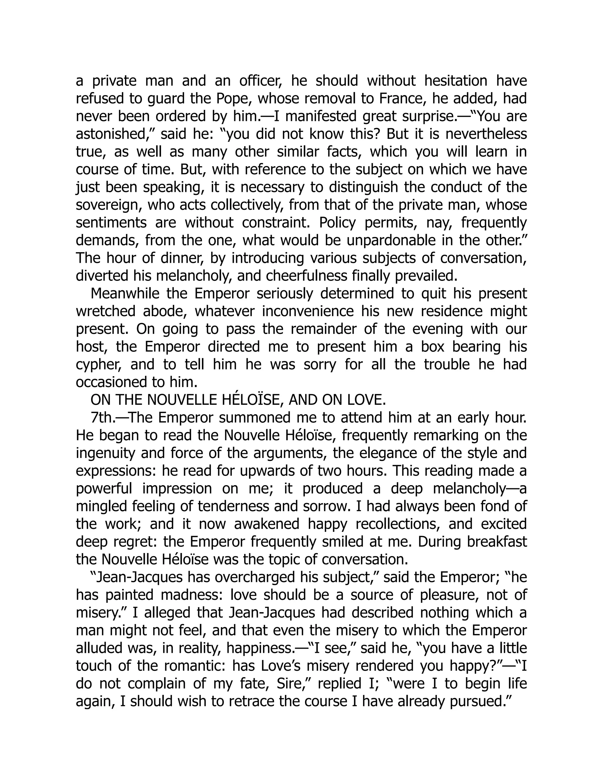 a private man and an officer, he should without hesitation have
refused to guard the Pope, whose removal to France, he added, had
never been ordered by him.—I manifested great surprise.—“You are
astonished,” said he: “you did not know this? But it is nevertheless
true, as well as many other similar facts, which you will learn in
course of time. But, with reference to the subject on which we have
just been speaking, it is necessary to distinguish the conduct of the
sovereign, who acts collectively, from that of the private man, whose
sentiments are without constraint. Policy permits, nay, frequently
demands, from the one, what would be unpardonable in the other.”
The hour of dinner, by introducing various subjects of conversation,
diverted his melancholy, and cheerfulness finally prevailed.
Meanwhile the Emperor seriously determined to quit his present
wretched abode, whatever inconvenience his new residence might
present. On going to pass the remainder of the evening with our
host, the Emperor directed me to present him a box bearing his
cypher, and to tell him he was sorry for all the trouble he had
occasioned to him.
ON THE NOUVELLE HÉLOÏSE, AND ON LOVE.
7th.—The Emperor summoned me to attend him at an early hour.
He began to read the Nouvelle Héloïse, frequently remarking on the
ingenuity and force of the arguments, the elegance of the style and
expressions: he read for upwards of two hours. This reading made a
powerful impression on me; it produced a deep melancholy—a
mingled feeling of tenderness and sorrow. I had always been fond of
the work; and it now awakened happy recollections, and excited
deep regret: the Emperor frequently smiled at me. During breakfast
the Nouvelle Héloïse was the topic of conversation.
“Jean-Jacques has overcharged his subject,” said the Emperor; “he
has painted madness: love should be a source of pleasure, not of
misery.” I alleged that Jean-Jacques had described nothing which a
man might not feel, and that even the misery to which the Emperor
alluded was, in reality, happiness.—“I see,” said he, “you have a little
touch of the romantic: has Love’s misery rendered you happy?”—“I
do not complain of my fate, Sire,” replied I; “were I to begin life
again, I should wish to retrace the course I have already pursued.”
 