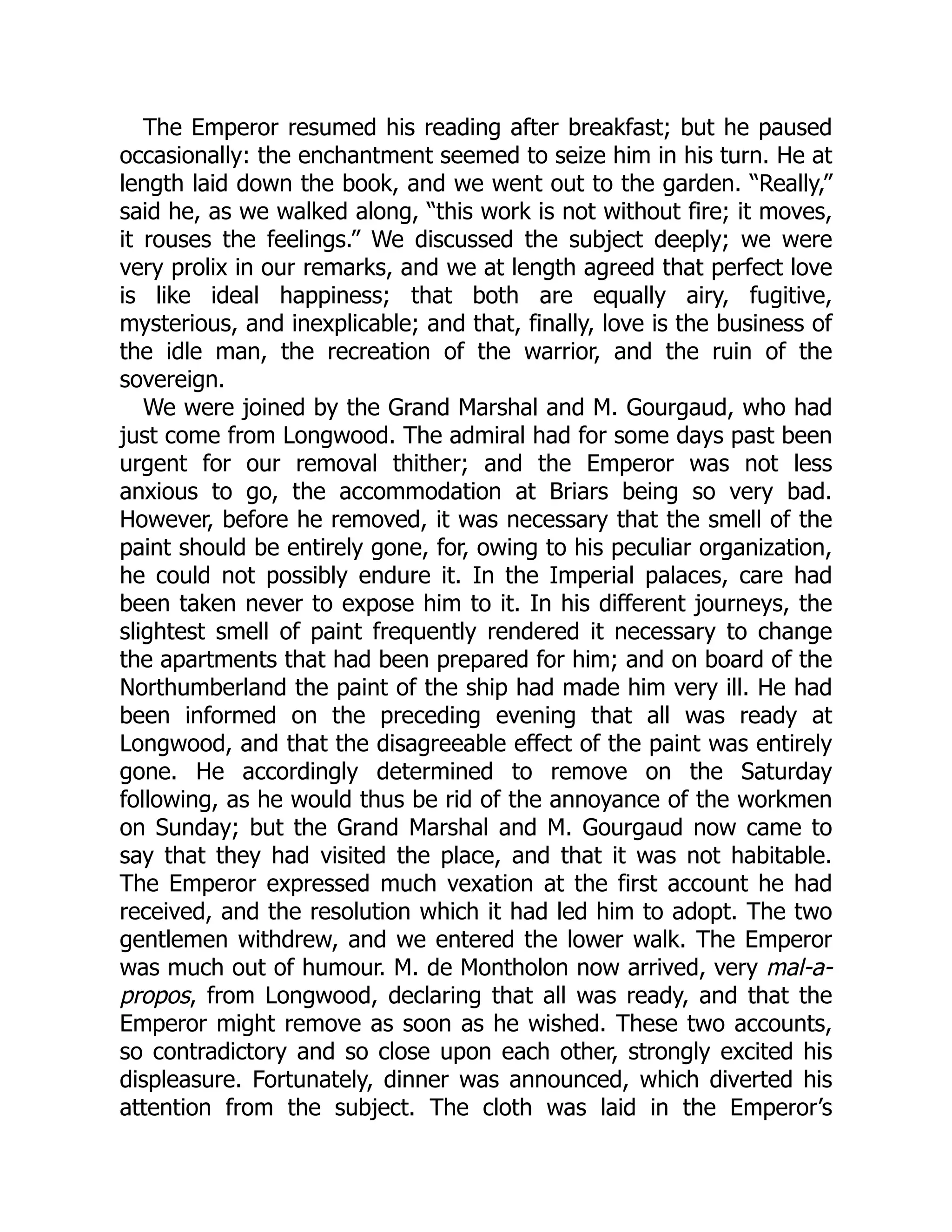 The Emperor resumed his reading after breakfast; but he paused
occasionally: the enchantment seemed to seize him in his turn. He at
length laid down the book, and we went out to the garden. “Really,”
said he, as we walked along, “this work is not without fire; it moves,
it rouses the feelings.” We discussed the subject deeply; we were
very prolix in our remarks, and we at length agreed that perfect love
is like ideal happiness; that both are equally airy, fugitive,
mysterious, and inexplicable; and that, finally, love is the business of
the idle man, the recreation of the warrior, and the ruin of the
sovereign.
We were joined by the Grand Marshal and M. Gourgaud, who had
just come from Longwood. The admiral had for some days past been
urgent for our removal thither; and the Emperor was not less
anxious to go, the accommodation at Briars being so very bad.
However, before he removed, it was necessary that the smell of the
paint should be entirely gone, for, owing to his peculiar organization,
he could not possibly endure it. In the Imperial palaces, care had
been taken never to expose him to it. In his different journeys, the
slightest smell of paint frequently rendered it necessary to change
the apartments that had been prepared for him; and on board of the
Northumberland the paint of the ship had made him very ill. He had
been informed on the preceding evening that all was ready at
Longwood, and that the disagreeable effect of the paint was entirely
gone. He accordingly determined to remove on the Saturday
following, as he would thus be rid of the annoyance of the workmen
on Sunday; but the Grand Marshal and M. Gourgaud now came to
say that they had visited the place, and that it was not habitable.
The Emperor expressed much vexation at the first account he had
received, and the resolution which it had led him to adopt. The two
gentlemen withdrew, and we entered the lower walk. The Emperor
was much out of humour. M. de Montholon now arrived, very mal-a-
propos, from Longwood, declaring that all was ready, and that the
Emperor might remove as soon as he wished. These two accounts,
so contradictory and so close upon each other, strongly excited his
displeasure. Fortunately, dinner was announced, which diverted his
attention from the subject. The cloth was laid in the Emperor’s
 