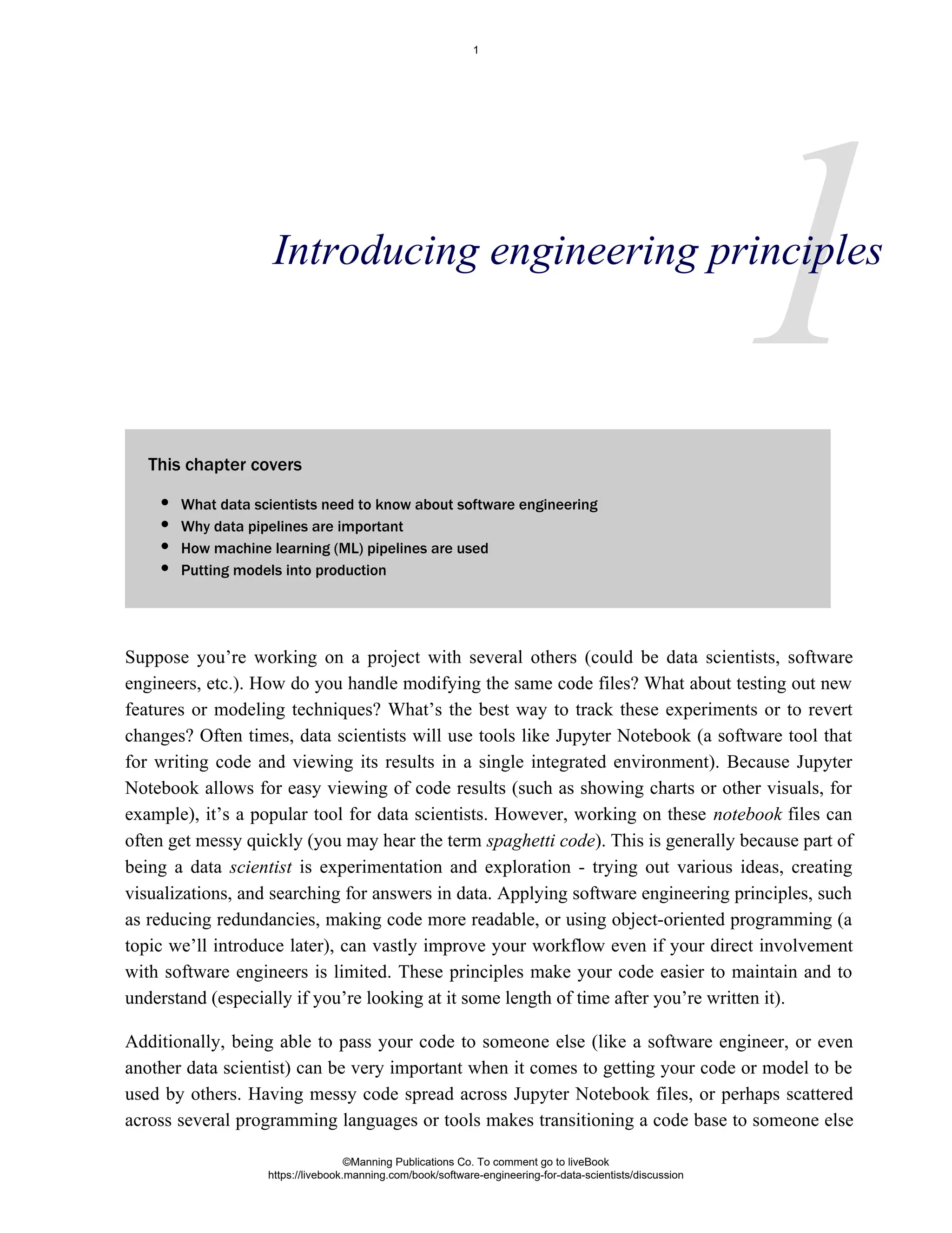 1
This chapter covers
Suppose you’re working on a project with several others (could be data scientists, software
engineers, etc.). How do you handle modifying the same code files? What about testing out new
features or modeling techniques? What’s the best way to track these experiments or to revert
changes? Often times, data scientists will use tools like Jupyter Notebook (a software tool that
for writing code and viewing its results in a single integrated environment). Because Jupyter
Notebook allows for easy viewing of code results (such as showing charts or other visuals, for
example), it’s a popular tool for data scientists. However, working on these files can
notebook
often get messy quickly (you may hear the term ). This is generally because part of
spaghetti code
being a data is experimentation and exploration - trying out various ideas, creating
scientist
visualizations, and searching for answers in data. Applying software engineering principles, such
as reducing redundancies, making code more readable, or using object-oriented programming (a
topic we’ll introduce later), can vastly improve your workflow even if your direct involvement
with software engineers is limited. These principles make your code easier to maintain and to
understand (especially if you’re looking at it some length of time after you’re written it).
Additionally, being able to pass your code to someone else (like a software engineer, or even
another data scientist) can be very important when it comes to getting your code or model to be
used by others. Having messy code spread across Jupyter Notebook files, or perhaps scattered
across several programming languages or tools makes transitioning a code base to someone else
Introducing engineering principles
What data scientists need to know about software engineering
Why data pipelines are important
How machine learning (ML) pipelines are used
Putting models into production
©Manning Publications Co. To comment go to liveBook
https://livebook.manning.com/book/software-engineering-for-data-scientists/discussion
1
 