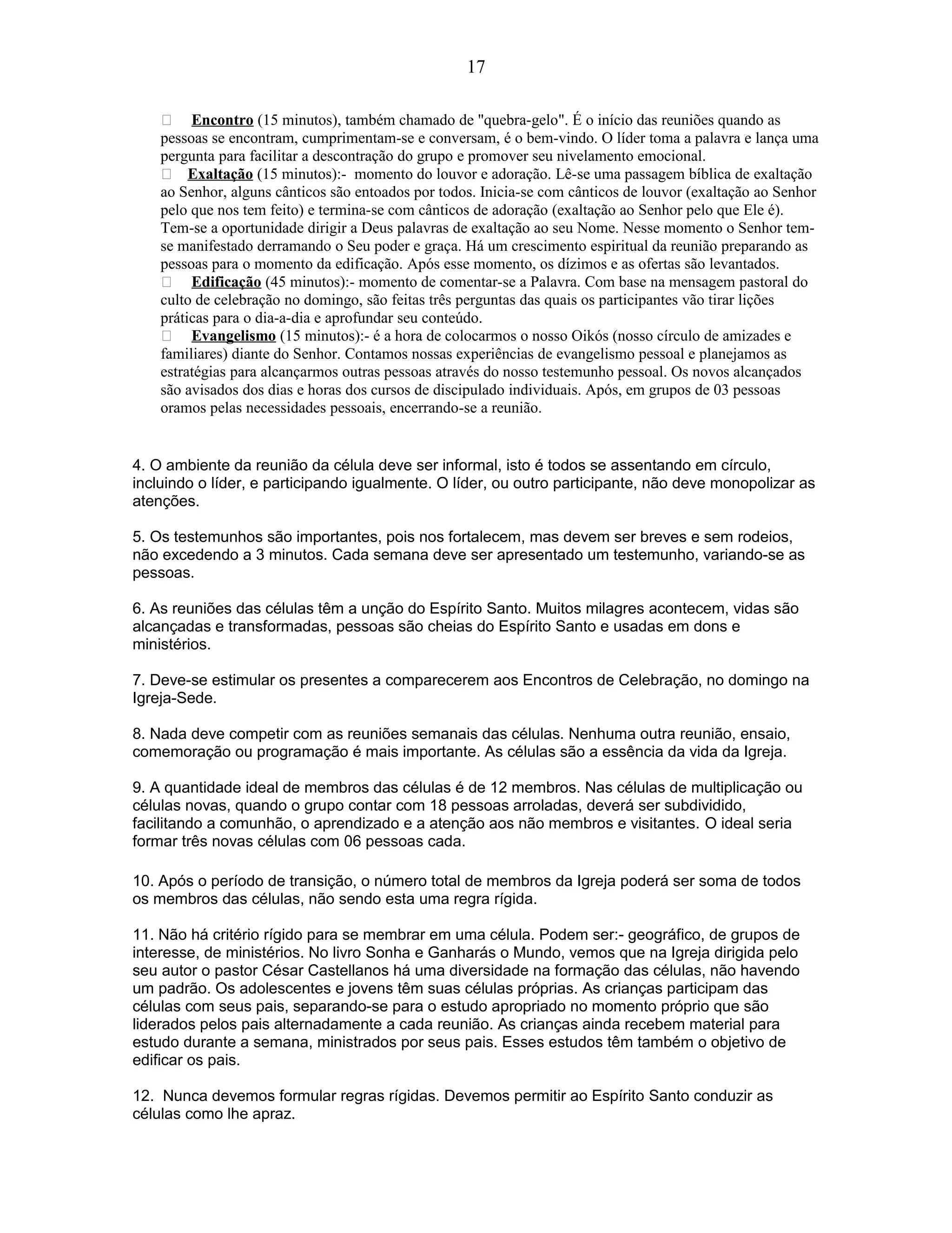  Encontro (15 minutos), também chamado de "quebra-gelo". É o início das reuniões quando as
pessoas se encontram, cumprimentam-se e conversam, é o bem-vindo. O líder toma a palavra e lança uma
pergunta para facilitar a descontração do grupo e promover seu nivelamento emocional.
 Exaltação (15 minutos):- momento do louvor e adoração. Lê-se uma passagem bíblica de exaltação
ao Senhor, alguns cânticos são entoados por todos. Inicia-se com cânticos de louvor (exaltação ao Senhor
pelo que nos tem feito) e termina-se com cânticos de adoração (exaltação ao Senhor pelo que Ele é).
Tem-se a oportunidade dirigir a Deus palavras de exaltação ao seu Nome. Nesse momento o Senhor tem-
se manifestado derramando o Seu poder e graça. Há um crescimento espiritual da reunião preparando as
pessoas para o momento da edificação. Após esse momento, os dízimos e as ofertas são levantados.
 Edificação (45 minutos):- momento de comentar-se a Palavra. Com base na mensagem pastoral do
culto de celebração no domingo, são feitas três perguntas das quais os participantes vão tirar lições
práticas para o dia-a-dia e aprofundar seu conteúdo.
 Evangelismo (15 minutos):- é a hora de colocarmos o nosso Oikós (nosso círculo de amizades e
familiares) diante do Senhor. Contamos nossas experiências de evangelismo pessoal e planejamos as
estratégias para alcançarmos outras pessoas através do nosso testemunho pessoal. Os novos alcançados
são avisados dos dias e horas dos cursos de discipulado individuais. Após, em grupos de 03 pessoas
oramos pelas necessidades pessoais, encerrando-se a reunião.
4. O ambiente da reunião da célula deve ser informal, isto é todos se assentando em círculo,
incluindo o líder, e participando igualmente. O líder, ou outro participante, não deve monopolizar as
atenções.
5. Os testemunhos são importantes, pois nos fortalecem, mas devem ser breves e sem rodeios,
não excedendo a 3 minutos. Cada semana deve ser apresentado um testemunho, variando-se as
pessoas.
6. As reuniões das células têm a unção do Espírito Santo. Muitos milagres acontecem, vidas são
alcançadas e transformadas, pessoas são cheias do Espírito Santo e usadas em dons e
ministérios.
7. Deve-se estimular os presentes a comparecerem aos Encontros de Celebração, no domingo na
Igreja-Sede.
8. Nada deve competir com as reuniões semanais das células. Nenhuma outra reunião, ensaio,
comemoração ou programação é mais importante. As células são a essência da vida da Igreja.
9. A quantidade ideal de membros das células é de 12 membros. Nas células de multiplicação ou
células novas, quando o grupo contar com 18 pessoas arroladas, deverá ser subdividido,
facilitando a comunhão, o aprendizado e a atenção aos não membros e visitantes. O ideal seria
formar três novas células com 06 pessoas cada.
10. Após o período de transição, o número total de membros da Igreja poderá ser soma de todos
os membros das células, não sendo esta uma regra rígida.
11. Não há critério rígido para se membrar em uma célula. Podem ser:- geográfico, de grupos de
interesse, de ministérios. No livro Sonha e Ganharás o Mundo, vemos que na Igreja dirigida pelo
seu autor o pastor César Castellanos há uma diversidade na formação das células, não havendo
um padrão. Os adolescentes e jovens têm suas células próprias. As crianças participam das
células com seus pais, separando-se para o estudo apropriado no momento próprio que são
liderados pelos pais alternadamente a cada reunião. As crianças ainda recebem material para
estudo durante a semana, ministrados por seus pais. Esses estudos têm também o objetivo de
edificar os pais.
12. Nunca devemos formular regras rígidas. Devemos permitir ao Espírito Santo conduzir as
células como lhe apraz.
17
 