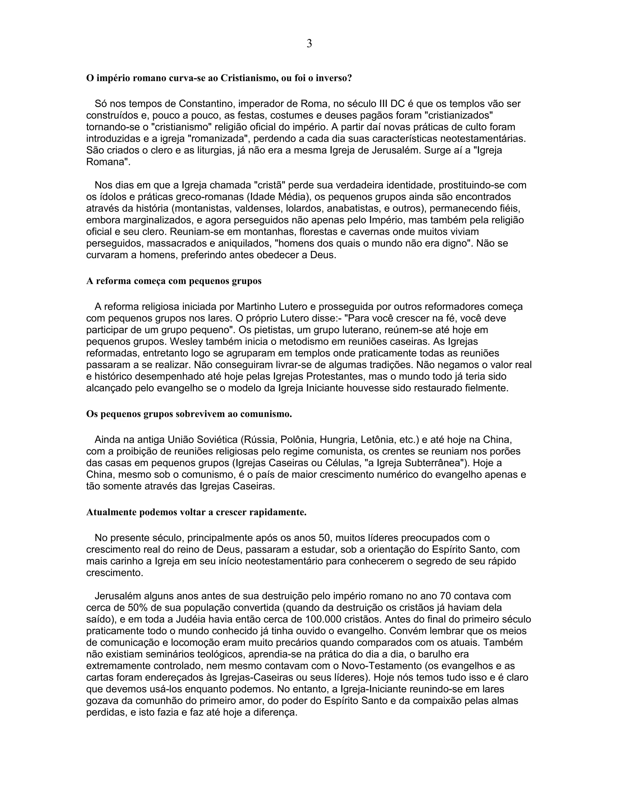O império romano curva-se ao Cristianismo, ou foi o inverso?
Só nos tempos de Constantino, imperador de Roma, no século III DC é que os templos vão ser
construídos e, pouco a pouco, as festas, costumes e deuses pagãos foram "cristianizados"
tornando-se o "cristianismo" religião oficial do império. A partir daí novas práticas de culto foram
introduzidas e a igreja "romanizada", perdendo a cada dia suas características neotestamentárias.
São criados o clero e as liturgias, já não era a mesma Igreja de Jerusalém. Surge aí a "Igreja
Romana".
Nos dias em que a Igreja chamada "cristã" perde sua verdadeira identidade, prostituindo-se com
os ídolos e práticas greco-romanas (Idade Média), os pequenos grupos ainda são encontrados
através da história (montanistas, valdenses, lolardos, anabatistas, e outros), permanecendo fiéis,
embora marginalizados, e agora perseguidos não apenas pelo Império, mas também pela religião
oficial e seu clero. Reuniam-se em montanhas, florestas e cavernas onde muitos viviam
perseguidos, massacrados e aniquilados, "homens dos quais o mundo não era digno". Não se
curvaram a homens, preferindo antes obedecer a Deus.
A reforma começa com pequenos grupos
A reforma religiosa iniciada por Martinho Lutero e prosseguida por outros reformadores começa
com pequenos grupos nos lares. O próprio Lutero disse:- "Para você crescer na fé, você deve
participar de um grupo pequeno". Os pietistas, um grupo luterano, reúnem-se até hoje em
pequenos grupos. Wesley também inicia o metodismo em reuniões caseiras. As Igrejas
reformadas, entretanto logo se agruparam em templos onde praticamente todas as reuniões
passaram a se realizar. Não conseguiram livrar-se de algumas tradições. Não negamos o valor real
e histórico desempenhado até hoje pelas Igrejas Protestantes, mas o mundo todo já teria sido
alcançado pelo evangelho se o modelo da Igreja Iniciante houvesse sido restaurado fielmente.
Os pequenos grupos sobrevivem ao comunismo.
Ainda na antiga União Soviética (Rússia, Polônia, Hungria, Letônia, etc.) e até hoje na China,
com a proibição de reuniões religiosas pelo regime comunista, os crentes se reuniam nos porões
das casas em pequenos grupos (Igrejas Caseiras ou Células, "a Igreja Subterrânea"). Hoje a
China, mesmo sob o comunismo, é o país de maior crescimento numérico do evangelho apenas e
tão somente através das Igrejas Caseiras.
Atualmente podemos voltar a crescer rapidamente.
No presente século, principalmente após os anos 50, muitos líderes preocupados com o
crescimento real do reino de Deus, passaram a estudar, sob a orientação do Espírito Santo, com
mais carinho a Igreja em seu início neotestamentário para conhecerem o segredo de seu rápido
crescimento.
Jerusalém alguns anos antes de sua destruição pelo império romano no ano 70 contava com
cerca de 50% de sua população convertida (quando da destruição os cristãos já haviam dela
saído), e em toda a Judéia havia então cerca de 100.000 cristãos. Antes do final do primeiro século
praticamente todo o mundo conhecido já tinha ouvido o evangelho. Convém lembrar que os meios
de comunicação e locomoção eram muito precários quando comparados com os atuais. Também
não existiam seminários teológicos, aprendia-se na prática do dia a dia, o barulho era
extremamente controlado, nem mesmo contavam com o Novo-Testamento (os evangelhos e as
cartas foram endereçados às Igrejas-Caseiras ou seus líderes). Hoje nós temos tudo isso e é claro
que devemos usá-los enquanto podemos. No entanto, a Igreja-Iniciante reunindo-se em lares
gozava da comunhão do primeiro amor, do poder do Espírito Santo e da compaixão pelas almas
perdidas, e isto fazia e faz até hoje a diferença.
3
 