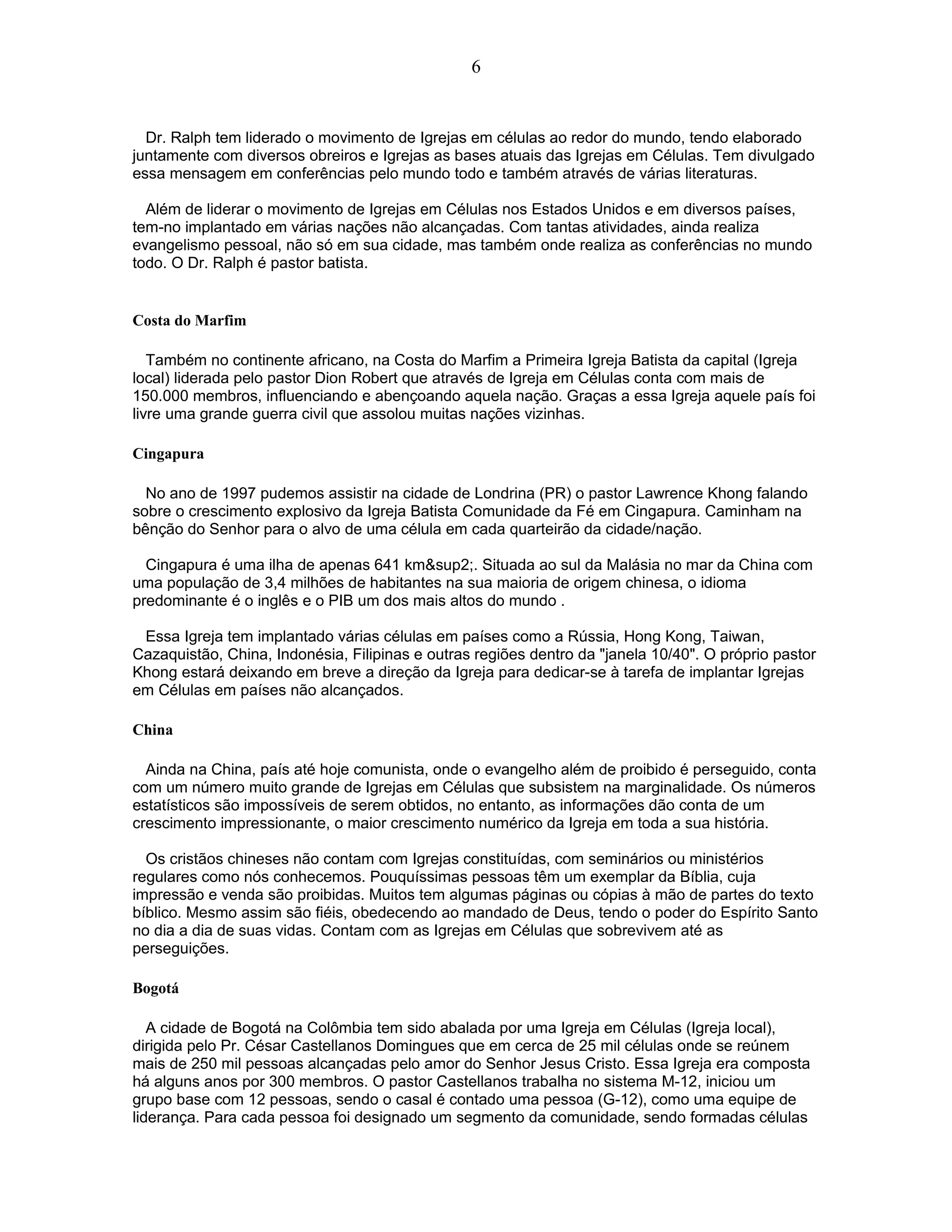 Dr. Ralph tem liderado o movimento de Igrejas em células ao redor do mundo, tendo elaborado
juntamente com diversos obreiros e Igrejas as bases atuais das Igrejas em Células. Tem divulgado
essa mensagem em conferências pelo mundo todo e também através de várias literaturas.
Além de liderar o movimento de Igrejas em Células nos Estados Unidos e em diversos países,
tem-no implantado em várias nações não alcançadas. Com tantas atividades, ainda realiza
evangelismo pessoal, não só em sua cidade, mas também onde realiza as conferências no mundo
todo. O Dr. Ralph é pastor batista.
Costa do Marfim
Também no continente africano, na Costa do Marfim a Primeira Igreja Batista da capital (Igreja
local) liderada pelo pastor Dion Robert que através de Igreja em Células conta com mais de
150.000 membros, influenciando e abençoando aquela nação. Graças a essa Igreja aquele país foi
livre uma grande guerra civil que assolou muitas nações vizinhas.
Cingapura
No ano de 1997 pudemos assistir na cidade de Londrina (PR) o pastor Lawrence Khong falando
sobre o crescimento explosivo da Igreja Batista Comunidade da Fé em Cingapura. Caminham na
bênção do Senhor para o alvo de uma célula em cada quarteirão da cidade/nação.
Cingapura é uma ilha de apenas 641 km&sup2;. Situada ao sul da Malásia no mar da China com
uma população de 3,4 milhões de habitantes na sua maioria de origem chinesa, o idioma
predominante é o inglês e o PIB um dos mais altos do mundo .
Essa Igreja tem implantado várias células em países como a Rússia, Hong Kong, Taiwan,
Cazaquistão, China, Indonésia, Filipinas e outras regiões dentro da "janela 10/40". O próprio pastor
Khong estará deixando em breve a direção da Igreja para dedicar-se à tarefa de implantar Igrejas
em Células em países não alcançados.
China
Ainda na China, país até hoje comunista, onde o evangelho além de proibido é perseguido, conta
com um número muito grande de Igrejas em Células que subsistem na marginalidade. Os números
estatísticos são impossíveis de serem obtidos, no entanto, as informações dão conta de um
crescimento impressionante, o maior crescimento numérico da Igreja em toda a sua história.
Os cristãos chineses não contam com Igrejas constituídas, com seminários ou ministérios
regulares como nós conhecemos. Pouquíssimas pessoas têm um exemplar da Bíblia, cuja
impressão e venda são proibidas. Muitos tem algumas páginas ou cópias à mão de partes do texto
bíblico. Mesmo assim são fiéis, obedecendo ao mandado de Deus, tendo o poder do Espírito Santo
no dia a dia de suas vidas. Contam com as Igrejas em Células que sobrevivem até as
perseguições.
Bogotá
A cidade de Bogotá na Colômbia tem sido abalada por uma Igreja em Células (Igreja local),
dirigida pelo Pr. César Castellanos Domingues que em cerca de 25 mil células onde se reúnem
mais de 250 mil pessoas alcançadas pelo amor do Senhor Jesus Cristo. Essa Igreja era composta
há alguns anos por 300 membros. O pastor Castellanos trabalha no sistema M-12, iniciou um
grupo base com 12 pessoas, sendo o casal é contado uma pessoa (G-12), como uma equipe de
liderança. Para cada pessoa foi designado um segmento da comunidade, sendo formadas células
6
 