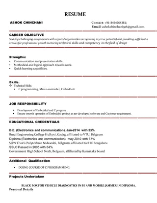 RESUME
ASHOK CHINCHANI Contact: +91-8494964381;
Email: ashokchinchani916@gmail.com
CAREER OBJECTIVE
Seeking challenging assignments with reputed organization recognizing my true potential and providing sufficient a
venues for professional growth nurturing technical skills and competency in the field of design
Strengths:
 Communication and presentation skills.
 Methodical and logical approach towards work.
 Quick learning capabilities.
Skills:
 Technical Skills:
 C programming,Micro-controller, Embedded.
JOB RESPONSIBILITY
 Development of Embedded and C program .
 Ensure smooth operation of Embedded project as per developed software and Customer requirement.
EDUCATIONAL CREDENTIALS
B.E. (Electronics and communication), Jan-2014 with 53%
Rural Engineering College Hulkoti, Gadag, affiliated to VTU, Belgaum
Diploma (Electronics and communication), may-2010 with 67%
SJPN Trust’s Polytechnic Nidasoshi, Belgaum, affiliated to BTE Bengaluru
SSLC Passed in 2005 with 84%
Government High School Nerli, Belgaum, affiliated by Karnataka board
Additional Qualification
 DOING COURSE OF C PROGRAMMING.
Projects Undertaken
BLACK BOX FOR VEHICLE DIAGNOSTICS IN BE AND MOBILE JAMMER IN DIPLOMA.
Personal Details
 
