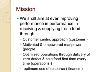 Mission
 We shall aim at ever improving
performance in performance in
receiving & supplying fresh food
through .
◦ Customer centric approach (customer )
◦ Motivated & empowered manpower
(people)
◦ Optimized operations through delivery of
zero defect & sale food first time every
time (operations )
◦ optimum use of resource ( finance )
 