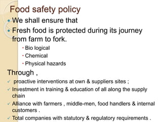 Food safety policy
 We shall ensure that
 Fresh food is protected during its journey
from farm to fork.
 Bio logical
 Chemical
 Physical hazards
Through ,
 proactive interventions at own & suppliers sites ;
 Investment in training & education of all along the supply
chain
 Alliance with farmers , middle-men, food handlers & internal
customers .
 Total companies with statutory & regulatory requirements .
 