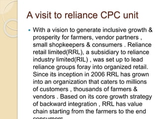 A visit to reliance CPC unit
 With a vision to generate inclusive growth &
prosperity for farmers, vendor partners ,
small shopkeepers & consumers . Reliance
retail limited(RRL), a subsidiary to reliance
industry limited(RIL) , was set up to lead
reliance groups foray into organized retail.
Since its inception in 2006 RRL has grown
into an organization that caters to millions
of customers , thousands of farmers &
vendors . Based on its core growth strategy
of backward integration , RRL has value
chain starting from the farmers to the end
 