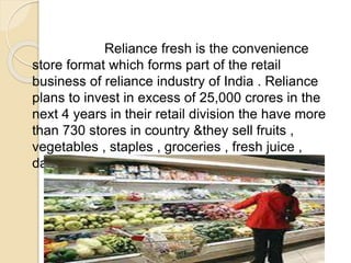 Reliance fresh is the convenience
store format which forms part of the retail
business of reliance industry of India . Reliance
plans to invest in excess of 25,000 crores in the
next 4 years in their retail division the have more
than 730 stores in country &they sell fruits ,
vegetables , staples , groceries , fresh juice ,
dairy , etc .
 
