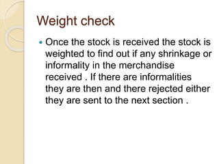 Weight check
 Once the stock is received the stock is
weighted to find out if any shrinkage or
informality in the merchandise
received . If there are informalities
they are then and there rejected either
they are sent to the next section .
 