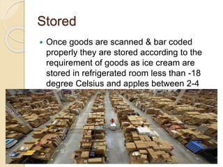 Stored
 Once goods are scanned & bar coded
properly they are stored according to the
requirement of goods as ice cream are
stored in refrigerated room less than -18
degree Celsius and apples between 2-4
degree Celsius .
 
