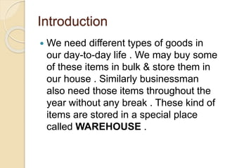 Introduction
 We need different types of goods in
our day-to-day life . We may buy some
of these items in bulk & store them in
our house . Similarly businessman
also need those items throughout the
year without any break . These kind of
items are stored in a special place
called WAREHOUSE .
 