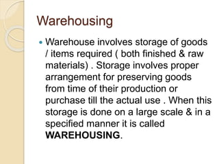 Warehousing
 Warehouse involves storage of goods
/ items required ( both finished & raw
materials) . Storage involves proper
arrangement for preserving goods
from time of their production or
purchase till the actual use . When this
storage is done on a large scale & in a
specified manner it is called
WAREHOUSING.
 