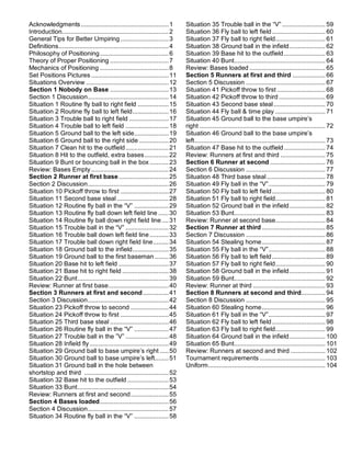 Acknowledgments...................................................1
Introduction..............................................................2
General Tips for Better Umpiring ............................3
Definitions................................................................4
Philosophy of Positioning........................................6
Theory of Proper Positioning ..................................7
Mechanics of Positioning ........................................8
Set Positions Pictures .............................................11
Situations Overview ................................................12
Section 1 Nobody on Base ..................................13
Section 1 Discussion...............................................14
Situation 1 Routine fly ball to right field ..................15
Situation 2 Routine fly ball to left field.....................16
Situation 3 Trouble ball to right field .......................17
Situation 4 Trouble ball to left field .........................18
Situation 5 Ground ball to the left side....................19
Situation 6 Ground ball to the right side .................20
Situation 7 Clean hit to the outfield.........................21
Situation 8 Hit to the outfield, extra bases..............22
Situation 9 Bunt or bouncing ball in the box ...........23
Review: Bases Empty.............................................24
Section 2 Runner at first base.............................25
Section 2 Discussion...............................................26
Situation 10 Pickoff throw to first ............................27
Situation 11 Second base steal ..............................28
Situation 12 Routine fly ball in the “V” ....................29
Situation 13 Routine fly ball down left field line ......30
Situation 14 Routine fly ball down right field line....31
Situation 15 Trouble ball in the “V” .........................32
Situation 16 Trouble ball down left field line ...........33
Situation 17 Trouble ball down right field line.........34
Situation 18 Ground ball to the infield.....................35
Situation 19 Ground ball to the first baseman ........36
Situation 20 Base hit to left field .............................37
Situation 21 Base hit to right field ...........................38
Situation 22 Bunt.....................................................39
Review: Runner at first base...................................40
Section 3 Runners at first and second...............41
Section 3 Discussion...............................................42
Situation 23 Pickoff throw to second ......................44
Situation 24 Pickoff throw to first ............................45
Situation 25 Third base steal ..................................46
Situation 26 Routine fly ball in the “V” ....................47
Situation 27 Trouble ball in the ”V” .........................48
Situation 28 Infield fly..............................................49
Situation 29 Ground ball to base umpire’s right .....50
Situation 30 Ground ball to base umpire’s left........51
Situation 31 Ground ball in the hole between
shortstop and third .................................................52
Situation 32 Base hit to the outfield ........................53
Situation 33 Bunt.....................................................54
Review: Runners at first and second......................55
Section 4 Bases loaded........................................56
Section 4 Discussion...............................................57
Situation 34 Routine fly ball in the “V” ....................58
Situation 35 Trouble ball in the “V” ......................... 59
Situation 36 Fly ball to left field............................... 60
Situation 37 Fly ball to right field............................. 61
Situation 38 Ground ball in the infield..................... 62
Situation 39 Base hit to the outfield........................ 63
Situation 40 Bunt..................................................... 64
Review: Bases loaded ............................................ 65
Section 5 Runners at first and third ................... 66
Section 5 Discussion .............................................. 67
Situation 41 Pickoff throw to first ............................ 68
Situation 42 Pickoff throw to third........................... 69
Situation 43 Second base steal.............................. 70
Situation 44 Fly ball & time play ............................. 71
Situation 45 Ground ball to the base umpire’s
right ......................................................................... 72
Situation 46 Ground ball to the base umpire’s
left............................................................................ 73
Situation 47 Base hit to the outfield........................ 74
Review: Runners at first and third .......................... 75
Section 6 Runner at second ................................ 76
Section 6 Discussion .............................................. 77
Situation 48 Third base steal.................................. 78
Situation 49 Fly ball in the “V”................................. 79
Situation 50 Fly ball to left field............................... 80
Situation 51 Fly ball to right field............................. 81
Situation 52 Ground ball in the infield..................... 82
Situation 53 Bunt..................................................... 83
Review: Runner at second base............................. 84
Section 7 Runner at third..................................... 85
Section 7 Discussion .............................................. 86
Situation 54 Stealing home..................................... 87
Situation 55 Fly ball in the “V”................................. 88
Situation 56 Fly ball to left field............................... 89
Situation 57 Fly ball to right field............................. 90
Situation 58 Ground ball in the infield..................... 91
Situation 59 Bunt..................................................... 92
Review: Runner at third .......................................... 93
Section 8 Runners at second and third.............. 94
Section 8 Discussion .............................................. 95
Situation 60 Stealing home..................................... 96
Situation 61 Fly ball in the “V”................................. 97
Situation 62 Fly ball to left field............................... 98
Situation 63 Fly ball to right field............................. 99
Situation 64 Ground ball in the infield..................... 100
Situation 65 Bunt..................................................... 101
Review: Runners at second and third .................... 102
Tournament requirements ...................................... 103
Uniform.................................................................... 104
 