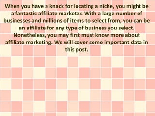 When you have a knack for locating a niche, you might be
    a fantastic affiliate marketer. With a large number of
businesses and millions of items to select from, you can be
        an affiliate for any type of business you select.
     Nonetheless, you may first must know more about
 affiliate marketing. We will cover some important data in
                            this post.
 