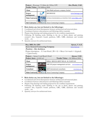 October, 2012, October, 2013 Cairo, Egypt.
ACC General Contracting Company www.Accsal.com
Position: - Project Architect,
Project: - MIVIDA Project twin homes Cairo, Egypt.
Tender Value: - 100 Millions EGP
Client Emaar Misr www.emaarmisr.com
Client
representative
Turner construction www.turnerconstruction.com
Consultant Al Amar group consultant www.alamargroup.com
Main Contractor ACC Arabian construction company www.accsal.com
* Main duties are, but not limited to the followings:-
 Coordinated and solved discrepancies between architectural and structural plans.
 Coordinator between subcontractors and followings deliver materials.
 Prepare shop drawings and making proposal for site condition requirements.
 Following All finishing works finishing in the site as block, plaster and painting,
ceramic's tiles, Gypsum's boards partitions, GRC, GRB, aluminum and wooden
works….etc.
 Quantity surveyor for architectural items.
Oct 2011, June2012 Abu Dhabi, U.A.E.
Actco General Contracting Company www.Actco.ae
Position: - Project Architect,
Project description: -
*Our project contains 14 buildings:-
1- B3 Central Control Building.
2- 220/33 kv Main Substation.
3- E3 operator shelter & satellite workshop.
4- U3 Main Utility Substation & SIS.
5- Sea Water Service Substation & SIS.
6- Effluent Treatment Plant Substation.
7- U3 operator shelter & satellite workshop.
8- Butene operator shelter & satellite workshop.
9- Fire Station & Medical Facilities.
10- Butene substation & sis.
11- Product Logistic Building.
12- Hydro jetting area.
13- Main guard house & second guard house.
14- Analyzer Shelter.
Project: - Bouroge-3 Utilities & Offsite EPC Abu Dhabi, UAE.
Tender Value: - 100 Millions DHS
Client Abu Dhabi polymers company limited
Project
management
BOUROUGE www.borouge.com
Main Contractor HYNDAI ENGINEERING & CONSTRUCTION www.hdec.co.kr
Sub Contractor Actco Contracting Company www.Actco.ae
 