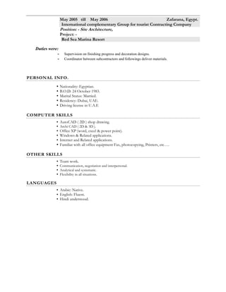 * Main duties were:-
 Coordinated and solved discrepancies between architectural and structural plans.
 Coordinator between subcontractors and followings deliver materials.
 Prepare shop drawings and making proposal for site condition requirements.
 Following All finishing works finishing in the site as block, plaster and painting,
ceramic's tiles, Gypsum's boards partitions, GRC, GRB, aluminum and wooden
works….etc.
Feb 2007 till November 2007 Abu Dhabi, U.A.E.
AL FATAH CONSULTANT OFFICE
Position: - Designer Architecture,
Projects: -
1 Mahmoud Ahmed Hota Elamry villa (Abu Dhabi)
2 Mamobark hamd Elamry villa (Abu Dhabi)
3 Others villa (Abu Dhabi)
Duties were:
- Design of internal drawing & elevations and decoration.
- Supervision on finishing progress and decoration designs.
May 2006 till Jan 2007 Alexandria, Egypt.
FEKRA CONSULTANT OFFICE
Position: - Designer Architecture,
Projects: -
-Medizen Pharmaceutical Industries (Borg Elarab, Alex.)
-Lima Investment Project (Borg Elarab-Alex.)
-Alex. - Apparealse Industrial Building (Free Zone -Alex.)
-Dr. Ramadan Hospital (Tanta ).
Duties were:-
-Design of internal drawing & elevations and decoration Supervision on finishing
Progress and decoration designs.
May 2005 till May 2006 Zafarana, Egypt.
International complementary Group for tourist Contracting Company
Position: - Site Architecture,
Project: -
Red Sea Marina Resort
Duties were:
- Supervision on finishing progress and decoration designs.
- Coordinator between subcontractors and followings deliver materials.
PERSONAL INFO.
 Nationality: Egyptian.
 B.O.D: 24 October 1983.
 Marital Status: Married.
 Residency: Riyadh, KSA.
 Driving license in K.S.A
COMPUTER SKILLS
 AutoCAD ( 2D ) shop drawing.
 Archi CAD ( 2D & 3D ).
 Office XP (word, excel & power point).
 Windows & Related applications.
 Internet and Related applications.
 Familiar with all office equipment Fax, photocopying, Printers, etc….
 