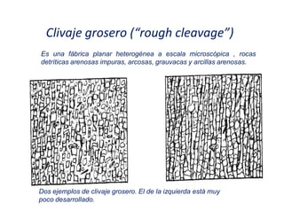 Clivaje grosero (͞rough cleavage͟)
Dos ejemplos de clivaje grosero. El de la izquierda está muy
poco desarrollado.
Es una fábrica planar heterogénea a escala microscópica , rocas
detríticas arenosas impuras, arcosas, grauvacas y arcillas arenosas.
 
